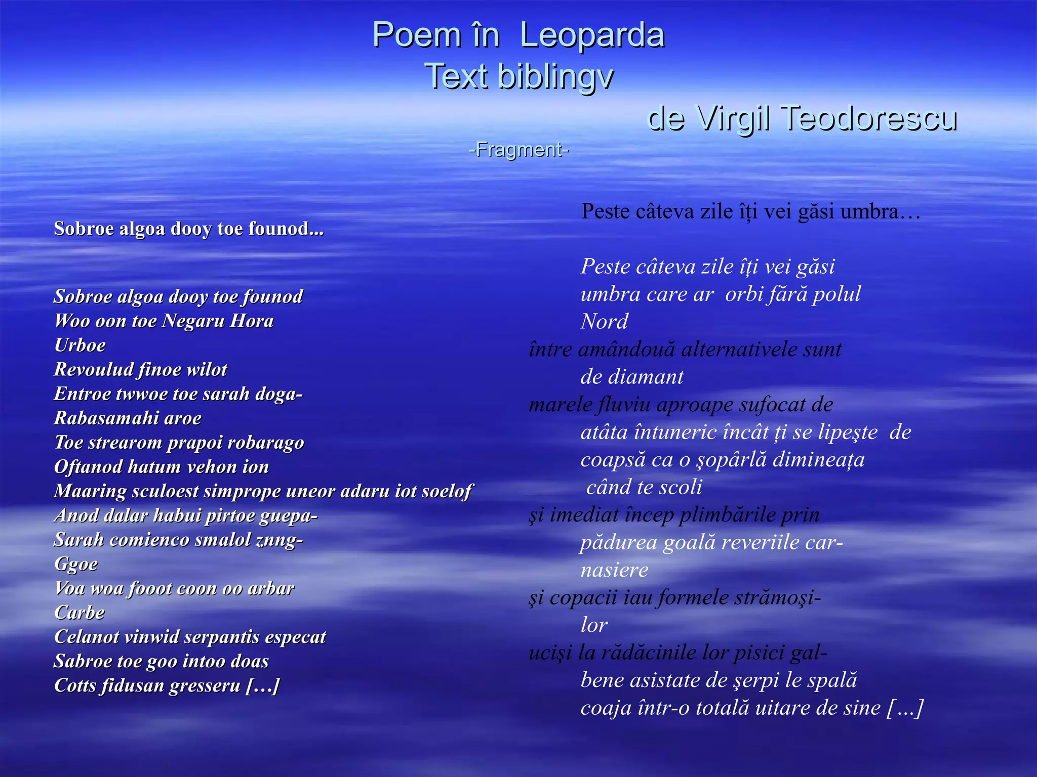 Poem în Leoparda
                                       Text biblingv
                                                     de Virgil Teodorescu
                                               -Fragment-


                                                            Peste câteva zile îţi vei găsi umbra…
Sobroe algoa dooy toe founod...
                                                          Peste câteva zile îţi vei găsi
Sobroe algoa dooy toe founod                              umbra care ar orbi fără polul
Woo oon toe Negaru Hora                                   Nord
Urboe                                               între amândouă alternativele sunt
Revoulud finoe wilot                                      de diamant
Entroe twwoe toe sarah doga-
                                                    marele fluviu aproape sufocat de
Rabasamahi aroe
Toe strearom prapoi robarago                              atâta întuneric încât ţi se lipeşte de
Oftanod hatum vehon ion                                   coapsă ca o şopârlă dimineaţa
Maaring sculoest simprope uneor adaru iot soelof           când te scoli
Anod dalar habui pirtoe guepa-                      şi imediat încep plimbările prin
Sarah comienco smalol znng-                               pădurea goală reveriile car-
Ggoe                                                      nasiere
Voa woa fooot coon oo arbar                         şi copacii iau formele strămoşi-
Carbe
Celanot vinwid serpantis especat
                                                          lor
Sabroe toe goo intoo doas                           ucişi la rădăcinile lor pisici gal-
Cotts fidusan gresseru […]                                bene asistate de şerpi le spală
                                                          coaja într-o totală uitare de sine […]
 