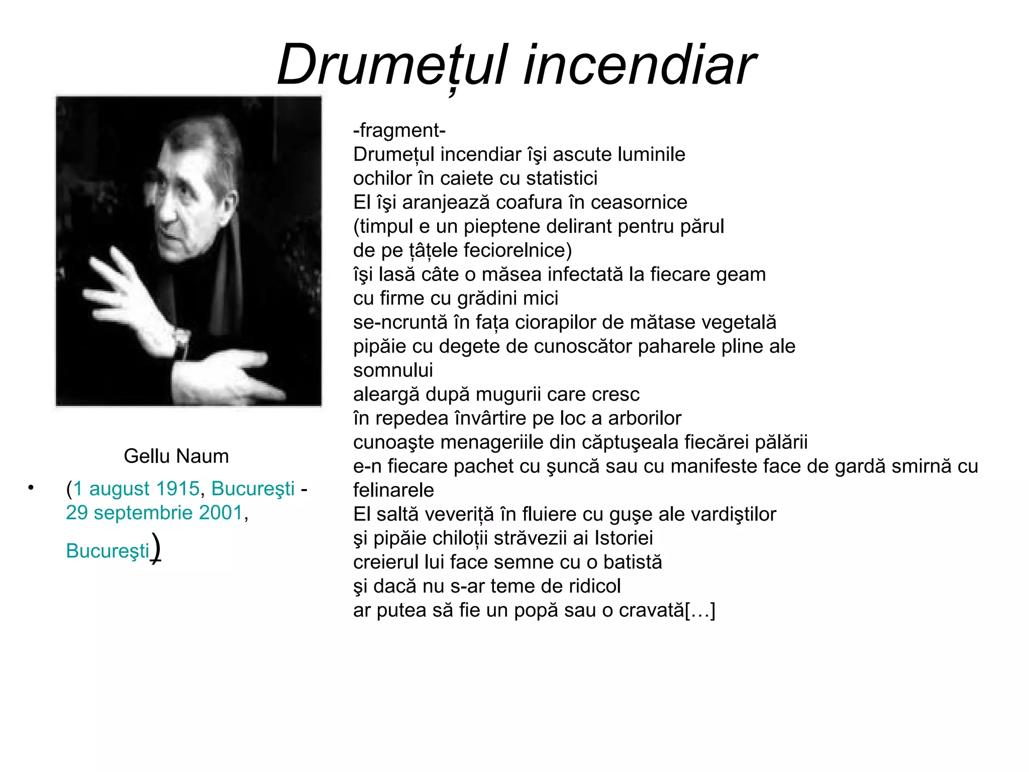 Drumeţul incendiar
                                  -fragment-
                                  Drumeţul incendiar îşi ascute luminile
                                  ochilor în caiete cu statistici
                                  El îşi aranjează coafura în ceasornice
                                  (timpul e un pieptene delirant pentru părul
                                  de pe ţâţele feciorelnice)
                                  îşi lasă câte o măsea infectată la fiecare geam
                                  cu firme cu grădini mici
                                  se-ncruntă în faţa ciorapilor de mătase vegetală
                                  pipăie cu degete de cunoscător paharele pline ale
                                  somnului
                                  aleargă după mugurii care cresc
                                  în repedea învârtire pe loc a arborilor
                                  cunoaşte menageriile din căptuşeala fiecărei pălării
          Gellu Naum              e-n fiecare pachet cu şuncă sau cu manifeste face de gardă smirnă cu
•   (1 august 1915, Bucureşti -   felinarele
    29 septembrie 2001,           El saltă veveriţă în fluiere cu guşe ale vardiştilor
                                  şi pipăie chiloţii străvezii ai Istoriei
    Bucureşti   )                 creierul lui face semne cu o batistă
                                  şi dacă nu s-ar teme de ridicol
                                  ar putea să fie un popă sau o cravată[…]
 