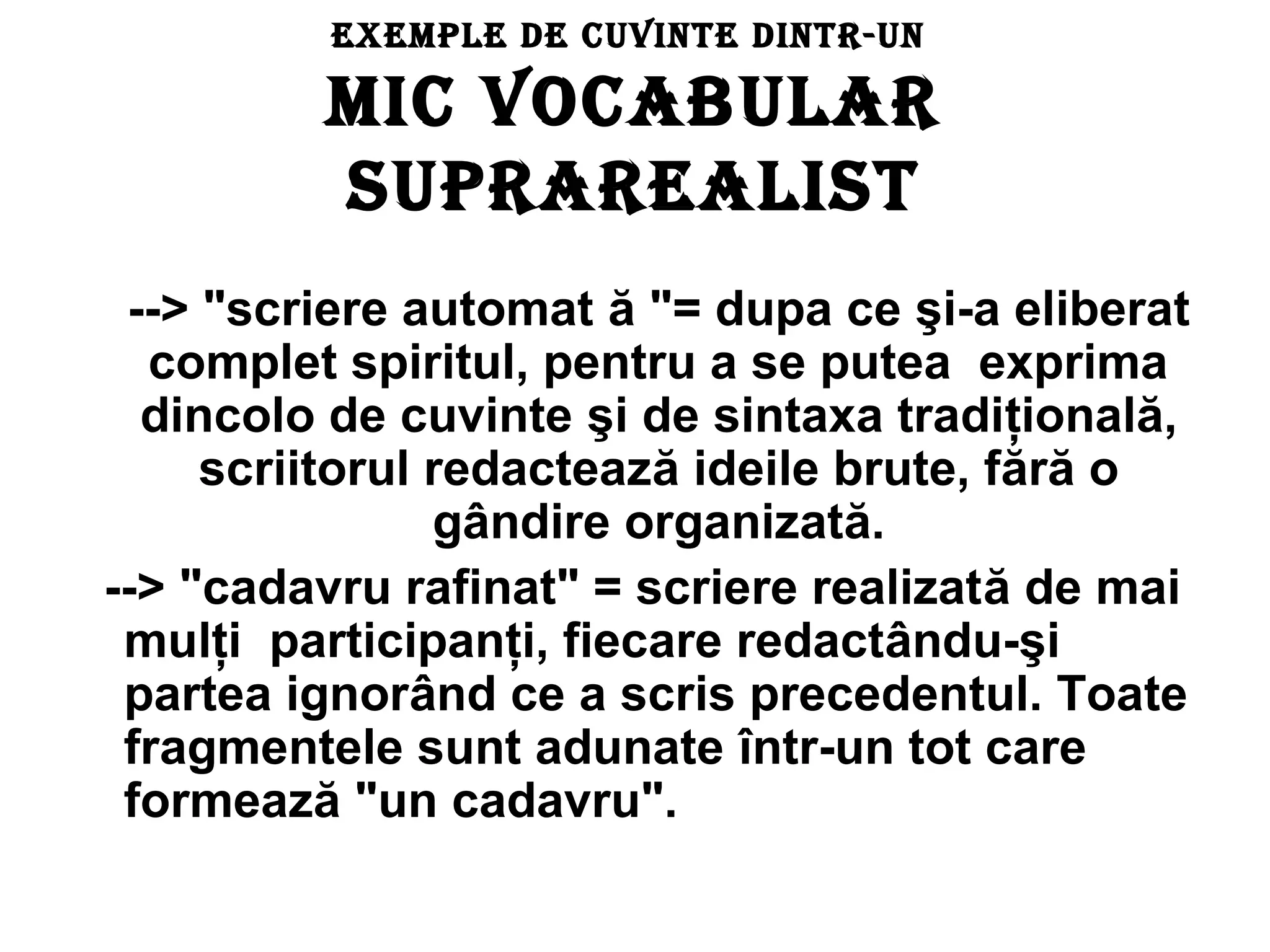 ExEmplE dE cuvintE dintr-un

         mic vOcABulAr
         SuprArEAliSt
 --> "scriere automat ă "= dupa ce şi-a eliberat
  complet spiritul, pentru a se putea exprima
  dincolo de cuvinte şi de sintaxa tradiţională,
     scriitorul redactează ideile brute, fără o
                gândire organizată.
--> "cadavru rafinat" = scriere realizată de mai
 mulţi participanţi, fiecare redactându-şi
 partea ignorând ce a scris precedentul. Toate
 fragmentele sunt adunate într-un tot care
 formează "un cadavru".
 