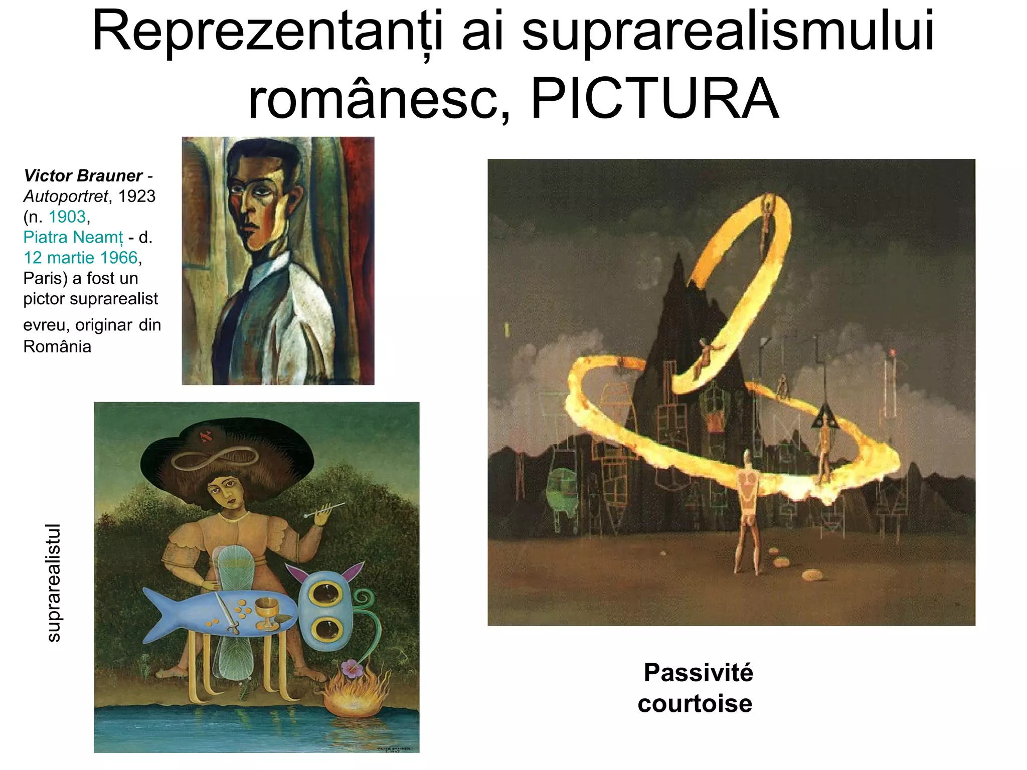 Reprezentanţi ai suprarealismului
                        românesc, PICTURA
Victor Brauner -
Autoportret, 1923
(n. 1903,
Piatra Neamţ - d.
12 martie 1966,
Paris) a fost un
pictor suprarealist
evreu, originar din
România
  suprarealistul




                                        Passivité
                                        courtoise
 