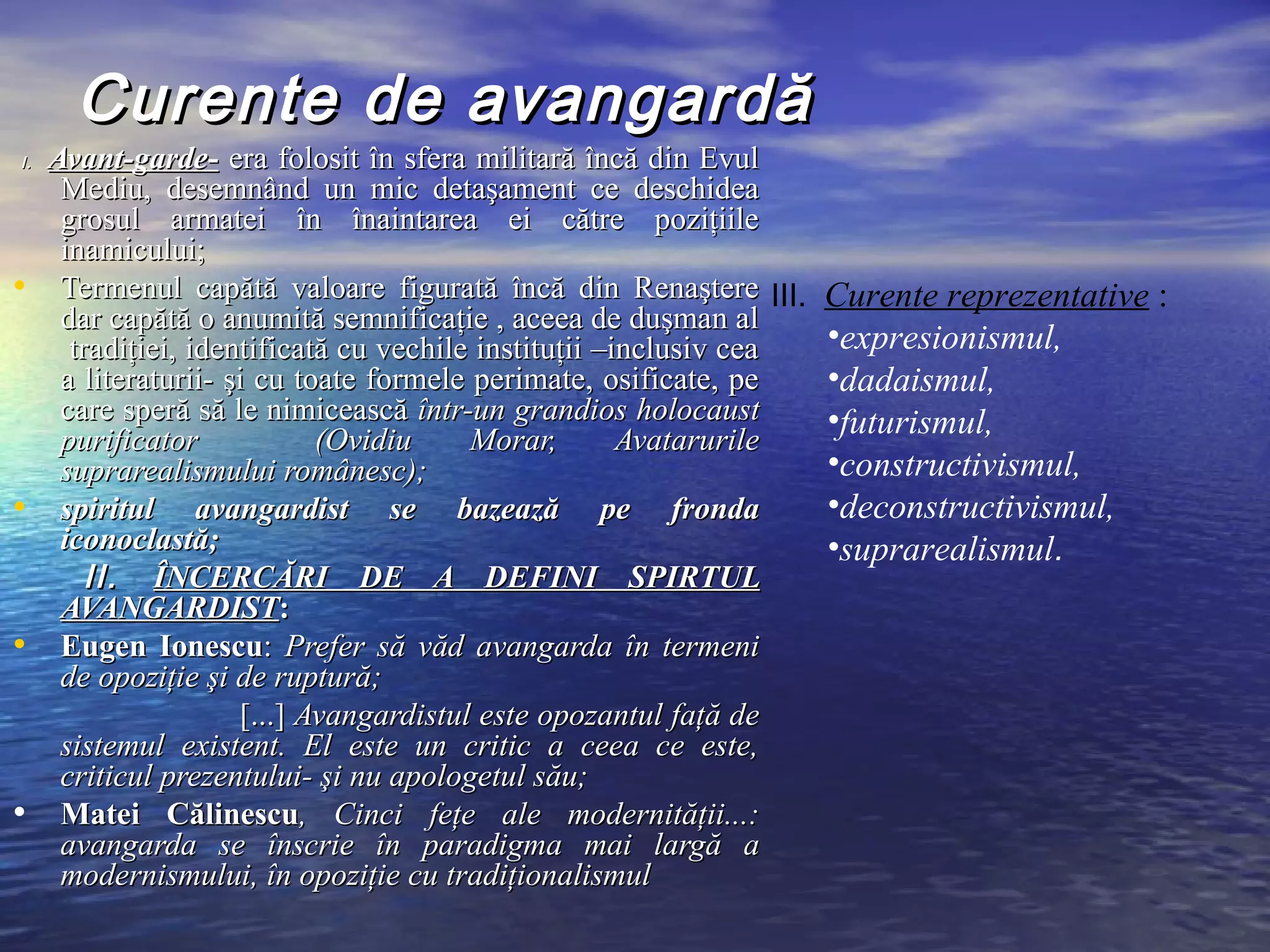 Curente de avangardă
I.   Avant-garde- era folosit în sfera militară încă din Evul
      Mediu, desemnând un mic detaşament ce deschidea
      grosul armatei în înaintarea ei către poziţiile
      inamicului;
•     Termenul capătă valoare figurată încă din Renaştere III.       Curente reprezentative :
      dar capătă o anumită semnificaţie , aceea de duşman al
       tradiţiei, identificată cu vechile instituţii –inclusiv cea   •expresionismul,
      a literaturii- şi cu toate formele perimate, osificate, pe     •dadaismul,
      care speră să le nimicească într-un grandios holocaust         •futurismul,
      purificator            (Ovidiu     Morar,        Avatarurile
      suprarealismului românesc);                                    •constructivismul,
•     spiritul avangardist se bazează pe fronda                      •deconstructivismul,
      iconoclastă;                                                   •suprarealismul.
         II. ÎNCERCĂRI DE A DEFINI SPIRTUL
      AVANGARDIST:
•     Eugen Ionescu: Prefer să văd avangarda în termeni
      de opoziţie şi de ruptură;
                      [...] Avangardistul este opozantul faţă de
      sistemul existent. El este un critic a ceea ce este,
      criticul prezentului- şi nu apologetul său;
•     Matei Călinescu, Cinci feţe ale modernităţii...:
      avangarda se înscrie în paradigma mai largă a
      modernismului, în opoziţie cu tradiţionalismul
 