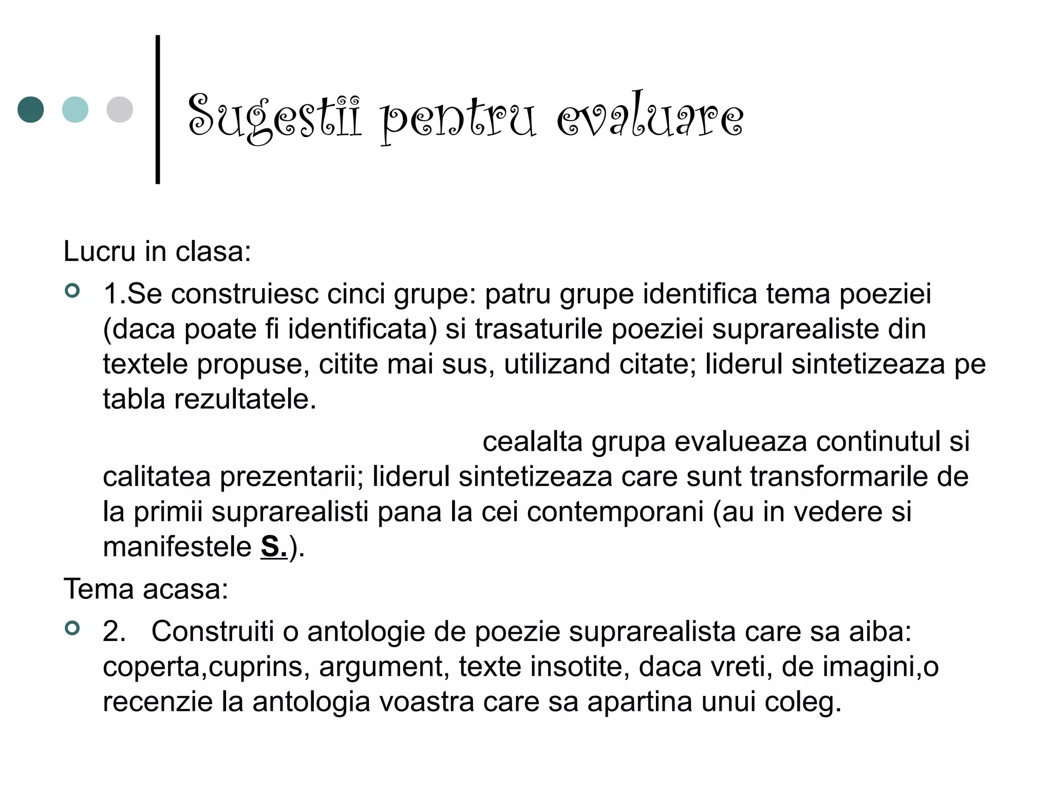 Sugestii pentru evaluare

Lucru in clasa:
 1.Se construiesc cinci grupe: patru grupe identifica tema poeziei
  (daca poate fi identificata) si trasaturile poeziei suprarealiste din
  textele propuse, citite mai sus, utilizand citate; liderul sintetizeaza pe
  tabla rezultatele.
                                   cealalta grupa evalueaza continutul si
  calitatea prezentarii; liderul sintetizeaza care sunt transformarile de
  la primii suprarealisti pana la cei contemporani (au in vedere si
  manifestele S.).
Tema acasa:
 2. Construiti o antologie de poezie suprarealista care sa aiba:
  coperta,cuprins, argument, texte insotite, daca vreti, de imagini,o
  recenzie la antologia voastra care sa apartina unui coleg.
 