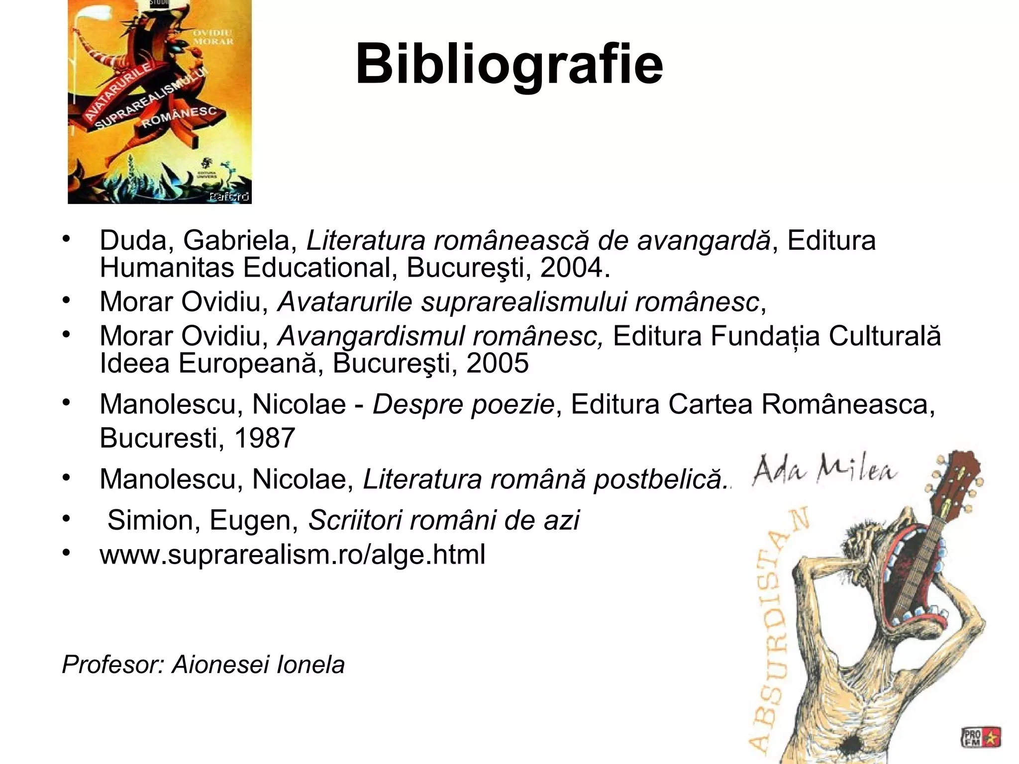 Bibliografie

•   Duda, Gabriela, Literatura românească de avangardă, Editura
    Humanitas Educational, Bucureşti, 2004.
•   Morar Ovidiu, Avatarurile suprarealismului românesc,
•   Morar Ovidiu, Avangardismul românesc, Editura Fundaţia Culturală
    Ideea Europeană, Bucureşti, 2005
•   Manolescu, Nicolae - Despre poezie, Editura Cartea Româneasca,
    Bucuresti, 1987
•   Manolescu, Nicolae, Literatura română postbelică.Poezia.
•    Simion, Eugen, Scriitori români de azi
•   www.suprarealism.ro/alge.html


Profesor: Aionesei Ionela
 