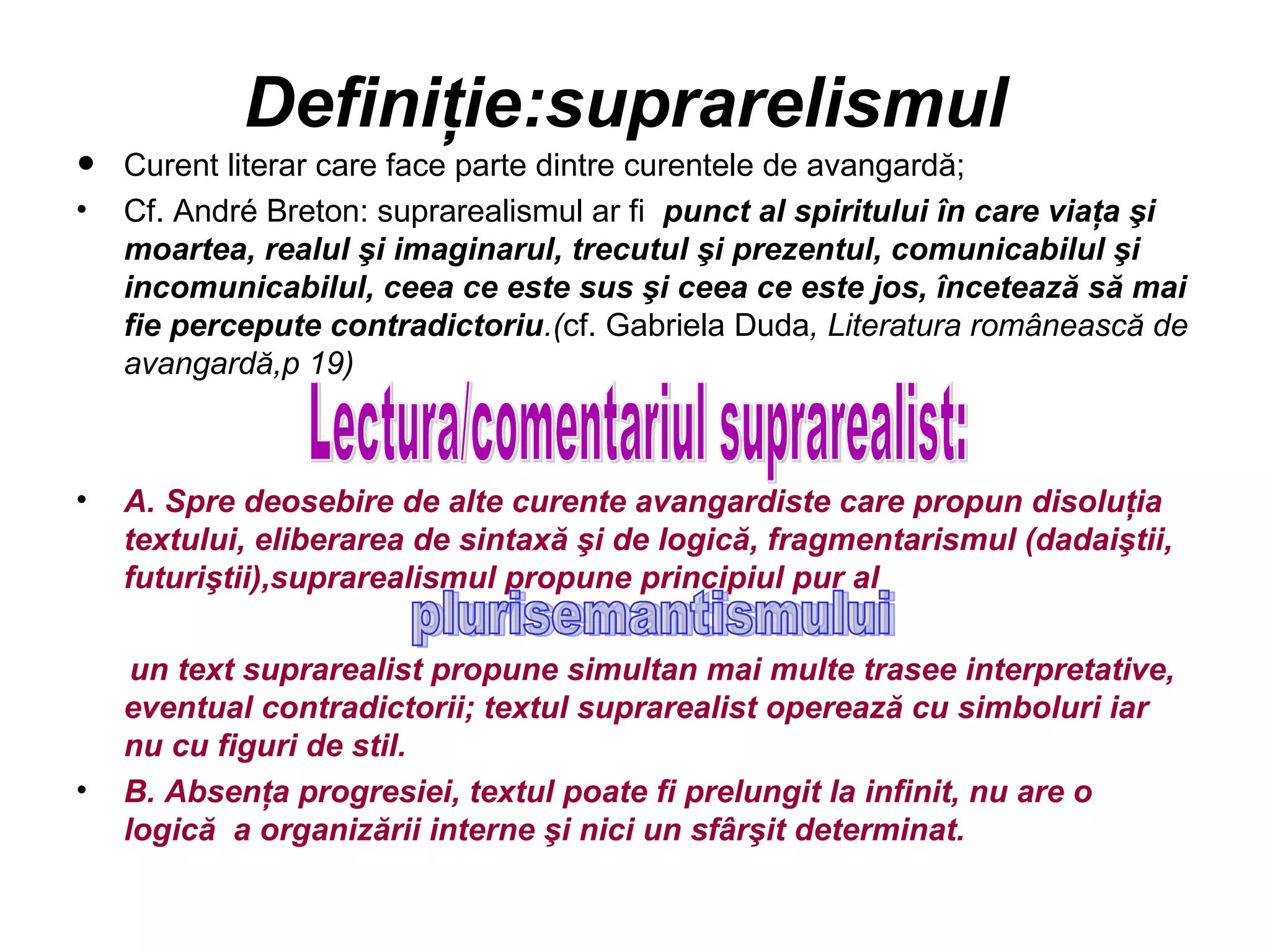 Definiţie:suprarelismul
•   Curent literar care face parte dintre curentele de avangardă;
•   Cf. André Breton: suprarealismul ar fi punct al spiritului în care viaţa şi
    moartea, realul şi imaginarul, trecutul şi prezentul, comunicabilul şi
    incomunicabilul, ceea ce este sus şi ceea ce este jos, încetează să mai
    fie percepute contradictoriu.(cf. Gabriela Duda, Literatura românească de
    avangardă,p 19)



•   A. Spre deosebire de alte curente avangardiste care propun disoluţia
    textului, eliberarea de sintaxă şi de logică, fragmentarismul (dadaiştii,
    futuriştii),suprarealismul propune principiul pur al

     un text suprarealist propune simultan mai multe trasee interpretative,
    eventual contradictorii; textul suprarealist operează cu simboluri iar
    nu cu figuri de stil.
•   B. Absenţa progresiei, textul poate fi prelungit la infinit, nu are o
    logică a organizării interne şi nici un sfârşit determinat.
 
