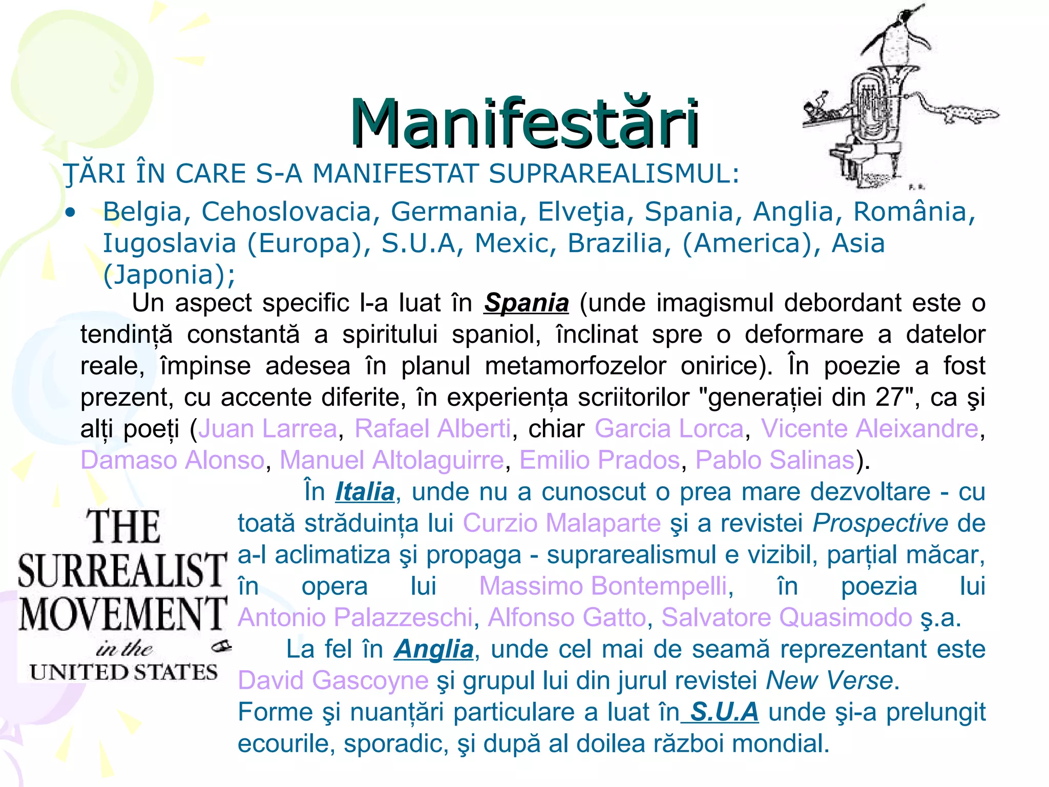 Manifestări
ŢĂRI ÎN CARE S-A MANIFESTAT SUPRAREALISMUL:
• Belgia, Cehoslovacia, Germania, Elveţia, Spania, Anglia, România,
   Iugoslavia (Europa), S.U.A, Mexic, Brazilia, (America), Asia
   (Japonia);
       Un aspect specific l-a luat în Spania (unde imagismul debordant este o
 tendinţă constantă a spiritului spaniol, înclinat spre o deformare a datelor
 reale, împinse adesea în planul metamorfozelor onirice). În poezie a fost
 prezent, cu accente diferite, în experienţa scriitorilor "generaţiei din 27", ca şi
 alţi poeţi (Juan Larrea, Rafael Alberti, chiar Garcia Lorca, Vicente Aleixandre,
 Damaso Alonso, Manuel Altolaguirre, Emilio Prados, Pablo Salinas).
                      În Italia, unde nu a cunoscut o prea mare dezvoltare - cu
                toată străduinţa lui Curzio Malaparte şi a revistei Prospective de
                a-l aclimatiza şi propaga - suprarealismul e vizibil, parţial măcar,
                în    opera      lui  Massimo Bontempelli,       în    poezia    lui
                Antonio Palazzeschi, Alfonso Gatto, Salvatore Quasimodo ş.a.
                     La fel în Anglia, unde cel mai de seamă reprezentant este
                David Gascoyne şi grupul lui din jurul revistei New Verse.
                Forme şi nuanţări particulare a luat în S.U.A unde şi-a prelungit
                ecourile, sporadic, şi după al doilea război mondial.
 