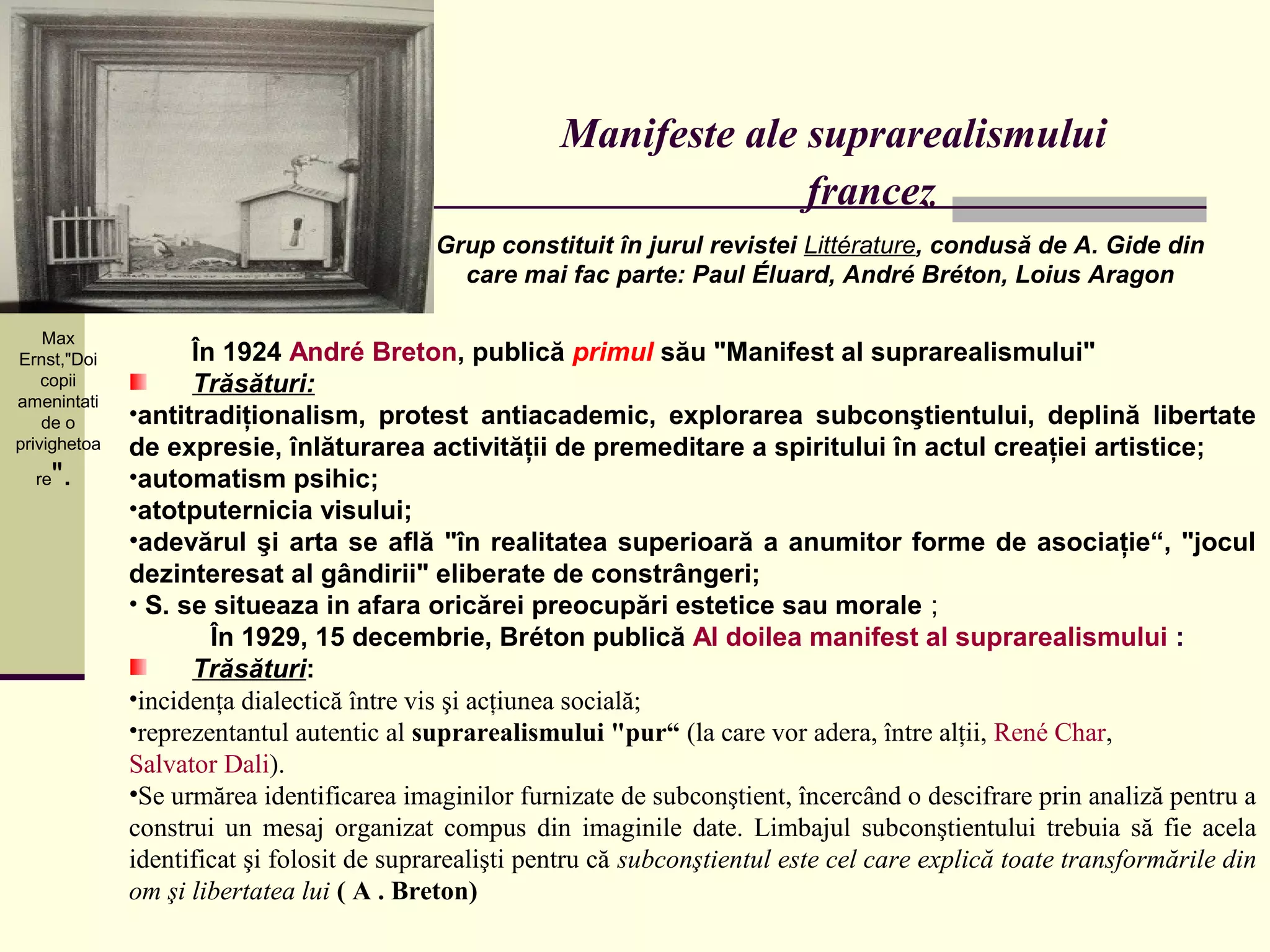 Manifeste ale suprarealismului
                                                                      francez
                                            Grup constituit în jurul revistei Littérature, condusă de A. Gide din
                                              care mai fac parte: Paul Éluard, André Bréton, Loius Aragon

    Max
Ernst,"Doi          În 1924 André Breton, publică primul său "Manifest al suprarealismului"
    copii           Trăsături:
amenintati
    de o      •antitradiţionalism, protest antiacademic, explorarea subconştientului, deplină libertate
privighetoa   de expresie, înlăturarea activităţii de premeditare a spiritului în actul creaţiei artistice;
  re".        •automatism psihic;
              •atotputernicia visului;
              •adevărul şi arta se află "în realitatea superioară a anumitor forme de asociaţie“, "jocul
              dezinteresat al gândirii" eliberate de constrângeri;
              • S. se situeaza in afara oricărei preocupări estetice sau morale ;
                      În 1929, 15 decembrie, Bréton publică Al doilea manifest al suprarealismului :
                    Trăsături:
              •incidenţa dialectică între vis şi acţiunea socială;
              •reprezentantul autentic al suprarealismului "pur“ (la care vor adera, între alţii, René Char,
              Salvator Dali).
              •Se urmărea identificarea imaginilor furnizate de subconştient, încercând o descifrare prin analiză pentru a
              construi un mesaj organizat compus din imaginile date. Limbajul subconştientului trebuia să fie acela
              identificat şi folosit de suprarealişti pentru că subconştientul este cel care explică toate transformările din
              om şi libertatea lui ( A . Breton)
 