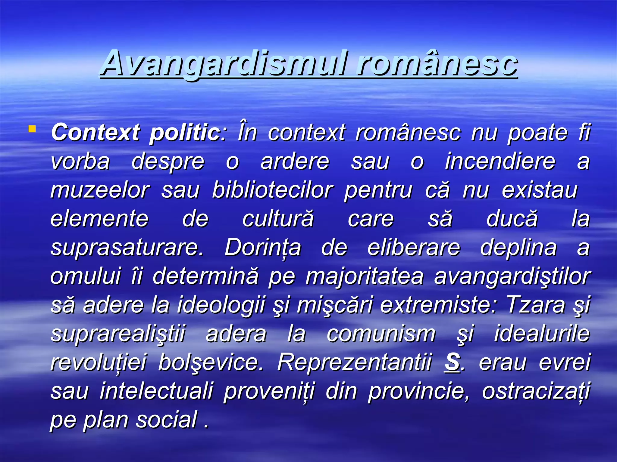 Avangardismul românesc
 Context politic: În context românesc nu poate fi
  vorba despre o ardere sau o incendiere a
  muzeelor sau bibliotecilor pentru că nu existau
  elemente de cultură care să ducă la
  suprasaturare. Dorinţa de eliberare deplina a
  omului îi determină pe majoritatea avangardiştilor
  să adere la ideologii şi mişcări extremiste: Tzara şi
  suprarealiştii adera la comunism şi idealurile
  revoluţiei bolşevice. Reprezentantii S. erau evrei
  sau intelectuali proveniţi din provincie, ostracizaţi
  pe plan social .
 