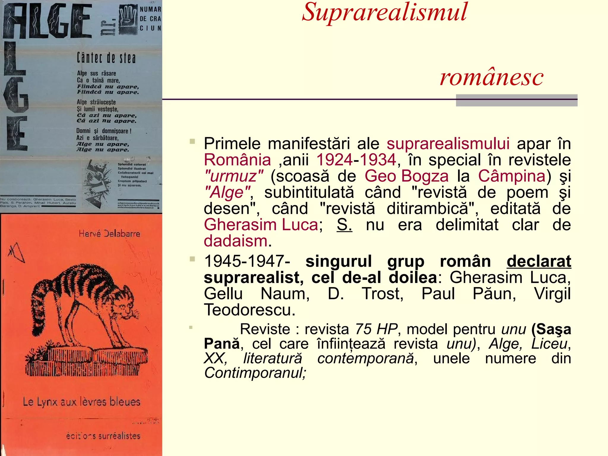 Suprarealismul

                                     românesc

 Primele manifestări ale suprarealismului apar în
  România ,anii 1924-1934, în special în revistele
  "urmuz" (scoasă de Geo Bogza la Câmpina) şi
  "Alge", subintitulată când "revistă de poem şi
  desen", când "revistă ditirambică", editată de
  Gherasim Luca; S. nu era delimitat clar de
  dadaism.
 1945-1947- singurul grup român declarat
  suprarealist, cel de-al doilea: Gherasim Luca,
  Gellu Naum, D. Trost, Paul Păun, Virgil
  Teodorescu.
        Reviste : revista 75 HP, model pentru unu (Saşa
    Pană, cel care înfiinţează revista unu), Alge, Liceu,
    XX, literatură contemporană, unele numere din
    Contimporanul;
 