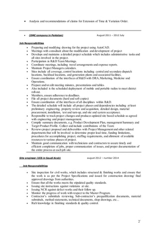 2` 
 Analysis and recommendations of claims for Extension of Time & Variation Order. 
 (DMC company in Pakistan) August 2011 – 2012 July 
Job Responsibilities 
• Preparing and modifying drawing for the project using AutoCAD. 
• Meetings with consultant about the modification and development of project 
• Develops and maintains a detailed project schedule which includes administrative tasks and 
all sites involved in the project. 
• Participation in R&D Team Meetings. 
• Coordinate meetings, including travel arrangements and expense reports. 
• Maintain Project Managers calendars. 
• Sites include all coverage, control locations including central and secondary dispatch 
locations, backhaul locations, and generation plants and associated facilities. 
• Ensure coordination of the interfaces of R&D with DRA, Marketing, Medicine and 
Operations. 
• Prepare and/or edit meeting minutes, presentations and tables. 
• Also included is the scheduled deployment of mobile and portable radios to meet district 
roll-out. 
• Members, ensure adherence to deadlines. 
• File all project documents (hard and soft copies) 
• Ensure coordination of the interfaces of all disciplines within R&D. 
• The detailed schedule will include all project phases and dependencies including at least 
preliminary engineering, property review and acquisition, detailed design, material 
procurement, installation, test and turn-up, and site and system acceptance. 
• Responsible to track project changes and produces updated site based schedule as agreed 
with engineering and project management. 
• Compile summary documents, e.g. Product Development Plan, management Summary and 
Target Product Profile. Collect and include contributions of the Team 
• Reviews project proposal and deliverables with Project Management and other related 
departments that will be involved to determine proper lead time, funding limitations, 
procedures for accomplishing project, staffing requirements, and allotment of available 
resources to various phases of project. 
• Maintain good communication with technicians and contractors to assure timely and 
efficient completion of jobs, proper communication of issues, and proper documentation of 
the entire process at each job site. 
Site engineer (CCS in Saudi Arab) august 2012 – number 2014 
Job Responsibilities 
• Site inspection for civil works, which includes structural & finishing works and ensure that 
the work is as per the Project Specifications and issued for construction drawing/ final 
approved drawings from authorities. 
• Ensure that all the works meets the stipulated quality standards. 
• Issuing site instructions against violations at site. 
• Issuing NCR against defect works and their follow up. 
• Monitor the progress of work with respect to the Master Program. 
• Contractor’s submittals reviewing, Sub-contractor’s prequalification documents, material 
submittals, method statements, technical documents, shop drawings, etc... 
• Rich knowledge in finishing standards & quality control. 
 