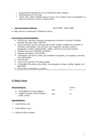 • Frequent Safety inspection & issue site instructions against violations 
• BOQ preparation of civil works 
• Tender offer analysis Monthly payment invoice revise Analysis and recommendations of 
3` 
claims for Extension of Time & Variation Order. 
 Auto cad designer/draftsman January 2008 - January 2009: 
 Multi soft house of information technology Peshawar 
Specific Duties and Responsibilities: 
• Work closely with project managers and engineering consultants to develop 2D detailed 
drawings, floor plans using AutoCAD 
• Using AutoCAD to generate electronic files of client facilities, including but not limited to, 
floor plans, dimensioning, notes, elevation views, single-line drawings, cut sheets, 
photographs, site plans, plotting/printing, binding, and on-site survey and evaluation 
• Maintain and create CAD library and symbols 
• Organize and maintain AutoCAD files 
• Communicate with clients, vendors, and consultants by telephone, correspondence, electronic 
mail, and meetings 
• Track all tasks. 
• Track, stock, and order CAD related supplies 
• Perform light office duties such as filing, answering phones, faxing, e-mailing, shipping, and 
light lifting 
• Perform other related duties as required 
CV Body Content 
EDUCATION DATA: Division 
• • DAE(diploma associate engineer) 
2010 2nd 
• • Higher Secondary School Certificate 
(comp: science) 
2007 2nd 
PROFESSIONALS: 
 AutoCAD(one year) 
 Eagle point(one year) 
 Microsoft office(6 months) 
 
