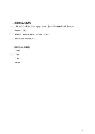 4` 
 COMPUTER LITERACY: 
 DIT(Ms Office, Corel Draw, In page, Internet, Adobe Photoshop, Ulead, Hardware) 
 Microsoft Office 
 Microsoft Certified Solutions Associate (MCSA) 
 Professional certificate in IT 
 LANGUAGES KNOWN: 
English 
 Arabic 
Urdu 
Pashto 
