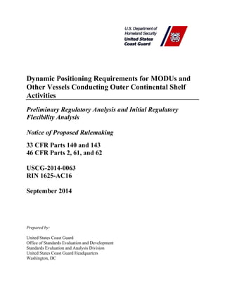 Dynamic Positioning Requirements for MODUs and
Other Vessels Conducting Outer Continental Shelf
Activities
Preliminary Regulatory Analysis and Initial Regulatory
Flexibility Analysis
Notice of Proposed Rulemaking
33 CFR Parts 140 and 143
46 CFR Parts 2, 61, and 62
USCG-2014-0063
RIN 1625-AC16
September 2014
Prepared by:
United States Coast Guard
Office of Standards Evaluation and Development
Standards Evaluation and Analysis Division
United States Coast Guard Headquarters
Washington, DC
 