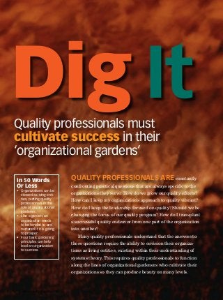 QP • www.qualityprogress.com1
Quality professionals must
cultivate success in their
‘organizational gardens’
Quality professionals are constantly
confronting practical questions that are always specific to the
organizations they serve: How do we grow our quality efforts?
How can I keep my organization’s approach to quality vibrant?
How do I keep the leadership focused on quality? Should we be
changing the focus of our quality program? How do I transplant
a successful quality endeavor from one part of the organization
into another?
Many quality professionals understand that the answers to
these questions require the ability to envision their organiza-
tions as living entities, existing within their understanding of
systems theory. This requires quality professionals to function
along the lines of organizational gardeners who cultivate their
organizations so they can produce beauty on many levels.
In 50 Words
Or Less
•	 Organizations can be
viewed as living enti-
ties, putting quality
professionals in the
role of organizational
gardener.
•	 Like a garden, an
organization needs
to be tended to and
nurtured if it is going
to prosper.
•	 Four basic gardening
principles can help
lead an organization
to success.
Dig It
 