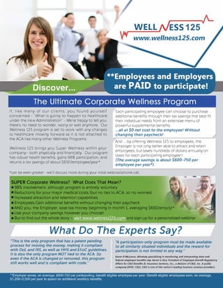 WELL
www.wellness125.com
The Ultimate Corporate Wellness Program
If, like many of our clients, you found yourself
concerned - "What is going to happen to healthcare
under the new Administration" - We're happy to tell you
there's no need to wonder, worry or wait anymore. Our
Wellness 125 program is set to work with any changes
to healthcare moving forward as it is not attached to
the ACA like many other Wellness Programs.
Wellness 125 brings you Super Wellness within your
company - both physically and financially. Our program
has robust health benefits, gains 98% participation, and
returns a tax savings of about $650/employee/year*.
Each participating employee can choose to purchase
additional benefits through their tax savings that best fit
their individual needs from an extensive menu of
powerful supplemental benefits
...all at $0 net cost to the employee! Without
changing their paycheck!
And ... by offering Wellness 125 to employees, the
Employer is not only better able to attract and retain
employees, but saves hundreds of dollars annually on
taxes for each participating employeeII
(The average savings is about $600-750 per
employee per year*)
*can be even greater - we'll discuss more during your initial webinar/phone call.
SUPER Corporate Wellness? What Does That Mean?
• 98% involvement, although program is entirely voluntary
• Reductions for your major medical costs (but no ties to ACA, so no worries)
• Increased attraction and retention capabilities
• Employees Gain additional benefits without changing their paycheck
• AND you, the Employer, save tax money beginning in month 1, averaging $650/emp/yr*
• Use your company savings however you choose!
• But to find out the whole story -���rll�Wil�II =!!�!!!land sign up for a personalized webinar
What Do The Experts Say?
*This is the only program that has a patent pending
process for moving the money, making it compliant
with DoL and IRS, as well as HHS and EEoC guidelines.
It is also the only program NOT tied to the ACA. So
even if the ACA is changed or removed, this program
still works well and is compliant with code."
*A participation-only program must be made available
to all similarly situated individuals and the reward for
participation is not limited in any way.·
Karen R Mcleese, Attorney specializing in monitoring and interpreting state and
federal employee benefits law. Karen is Vice President of Employee Benefit Regulatory
Affairs for CBIZ Benefits & Insurance Services, Inc., a division of CBIZ, Inc. A public
company (NYSE: CBZ}, CBIZ is one of the nation's leading business services providers.
**Employer saves, on average, $600-750 per participating, benefit eligible employee per year. Benefit eligible employees earn, on average,
$1,200-2,500 per year to spend on additional ancillary benefits.
 