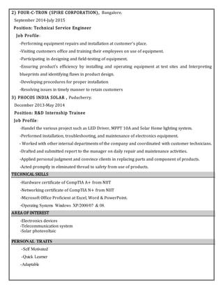 2) FOUR-C-TRON (SPIRE CORPORATION), Bangalore.
September 2014-July 2015
Position: Technical Service Engineer
Job Profile:
-Performing equipment repairs and installation at customer's place.
-Visiting customers office and training their employees on use of equipment.
-Participating in designing and field-testing of equipment.
-Ensuring product's efficiency by installing and operating equipment at test sites and Interpreting
blueprints and identifying flaws in product design.
-Developing procedures for proper installation
-Resolving issues in timely manner to retain customers
3) PHOCOS INDIA SOLAR , Puducherry.
December 2013-May 2014
Position: R&D Internship Trainee
Job Profile:
-Handel the various project such as LED Driver, MPPT 10A and Solar Home lighting system.
-Performed installation, troubleshooting, and maintenance of electronics equipment.
- Worked with other internal departments of the company and coordinated with customer technicians.
-Drafted and submitted report to the manager on daily repair and maintenance activities.
-Applied personal judgment and convince clients in replacing parts and component of products.
-Acted promptly in eliminated thread to safety from use of products.
TECHNICAL SKILLS
-Hardware certificate of CompTIA A+ from NIIT
-Networking certificate of CompTIA N+ from NIIT
-Microsoft Office Proficient at Excel, Word & PowerPoint.
-Operating Systems Windows XP/2000/07 & 08.
AREA OF INTEREST
-Electronics devices
-Telecommunication system
-Solar photovoltaic
PERSONAL TRAITS
-Self Motivated
-Quick Learner
-Adaptable
 