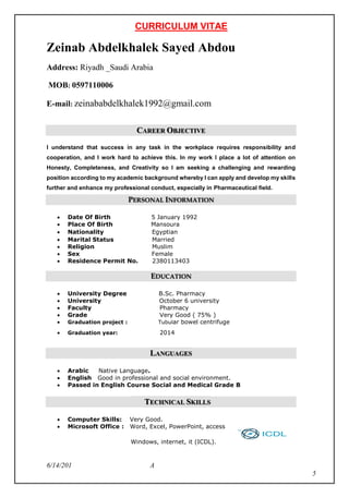 CURRICULUM VITAE
A6/14/201
5
Zeinab Abdelkhalek Sayed Abdou
Address: Riyadh _Saudi Arabia
MOB: 0597110006
E-mail: zeinababdelkhalek1992@gmail.com
CAREER OBJECTIVE
I understand that success in any task in the workplace requires responsibility and
cooperation, and I work hard to achieve this. In my work I place a lot of attention on
Honesty, Completeness, and Creativity so I am seeking a challenging and rewarding
position according to my academic background whereby I can apply and develop my skills
further and enhance my professional conduct, especially in Pharmaceutical field.
PERSONAL INFORMATION
 Date Of Birth 5 January 1992
 Place Of Birth Mansoura
 Nationality Egyptian
 Marital Status Married
 Religion Muslim
 Sex Female
 Residence Permit No. 2380113403
EDUCATION
 University Degree B.Sc. Pharmacy
 University October 6 university
 Faculty Pharmacy
 Grade Very Good ( 75% )
 Graduation project : Tubular bowel centrifuge
 Graduation year: 2014
LANGUAGES
 Arabic Native Language.
 English Good in professional and social environment.
 Passed in English Course Social and Medical Grade B
TECHNICAL SKILLS
 Computer Skills: Very Good.
 Microsoft Office : Word, Excel, PowerPoint, access
Windows, internet, it (ICDL).
 