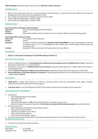 Total 25 projects handled with approx. Cost of more than 30 Crores (Refer to annexure)
ACADEMIC DETAILS
• Master of Social Work from Campus (C C S University) Meerut with Specializations in Social Security & Labour Welfare, Human Resource
Management, Rural & Urban Community Development in 2009
• B.Sc. in Physics and chemistry M J P Rohilkhand University, Baraily in 2007
• HSC from BRS Inter College Babrala , Sambhal in 2004
• SSC from BRS Inter College Babrala , Sambhal in 2002
ACADEMIC PROJECT
Gay tree Pneumatics, Ghaziabad as External Evaluator
Project Title: Human Resource Management & Labor Welfare
Duration: 8 week
Description: Observed the working conditions of workers as per the Factory Act, 1948 & coordinated training program
Oswal Woolen Mills, Ludhiana as Trainee
Project Title: HR management with CSR planning
Duration: 8 weeks
Description: the project involved the functioning of corporate social responsibility, training and development, recruitment
and selection process, E S I; E P F Knowledge about labor welfare work. Provided capacity building training and
counseling of labor
Learnings: Designing the CSR policy & program and implementation with cost effective
CERTIFICATION
• Diploma in Informational Technology (D I T) from RCSM, Babrala, Sambhal, U.P.
National Seminars / workshop
• Joined in the National Seminar on “Social Engineering of transformation and emerging scenario of Scheduled Castes in India” organized by
Ma Kashiramji Shodh Peeth, C C S University, Meerut
• Participated in the Seminar of ‘Disability Benefit in the ESI Scheme’ organized by ESIC Corporation in Regional Office Uttar Pradesh at
Sarvoday Nagar Kanpur
• Attended National Consultation on Migrant Service Delivery System organized by National AIDS Control Organization at Delhi Office
• ‘National Workshop on Vulnerable population in Emergencies’ organized by Ministry Of Health and Family Welfare by Government of India
in Vigyan Bhawan in July’15
ACHEIVEMENTS
• ‘WOW Award’ in August 2012 Felicitation by HLFPPT for ownership beyond normal job responsibilities, value addition initiatives,
functioning, unique positive behavior & innovative approach
• ‘Vijay Divas Award’ in June 2013 felicitated by HLFPPT for the excellent contribution to the program and the organization
OTHER ENGAGEMENTS & ASSIGNMENTS
• Participated in
o Social Marketing Project-UP, west Bengal
o Marry Gold Project-UP
o IUCD-Project -UP
o Capacity Building Program – (A CSR Initiative of Safe Yeast Pvt. Ltd. Sandeela , Lucknow –UP )
o Behaviour Change Communication Programme (A CSR Initiative of Lucknow Milk Production Cooperative Society of PARAG Dairy)
• Field work experience in
o Nehru Yuva Kendra and Red Ribbon Express Program, Meerut
o NGO (Janhit Foundation), Meerut
o Jagriti Drurg De-addiction centre, Meerut
o Government Child Home, Meerut
o Gramin vikas Sansthan Murlipur, Meerut
• Case work practiced under Dr Madhu Mathur (Psychologist ,awarded by president of India and Mr Ajay kumar singh (Counsellor)
EXTRACURRICULAR ACTIVITIES
• Participated in University level debate competition
PERSONAL DETAILS
Date of Birth: 6th
Apr’1988
Languages Known: English and Hindi
 
