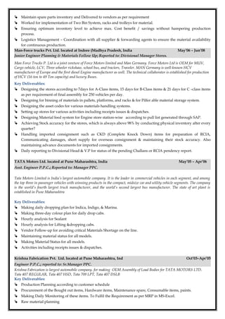  Maintain spare parts inventory and Delivered to vendors as per requirement
 Worked for implementation of Two Bin System, racks and trolleys for material.
 Ensuring optimum inventory level to achieve max. Cost benefit / savings without hampering production
process.
 Logistics Management – Coordination with all supplier & forwarding agents to ensure the material availability
for continuous production.
Man-Force trucks Pvt. Ltd. located at Indore (Madhya Pradesh, India May’06 – Jun’08
Junior Engineer Planning & Materials Follow Up; Reported to: Divisional Manager Stores.
Man Force Trucks P. Ltd is a joint venture of Force Motors limited and Man Germany. Force Motors Ltd is OEM for MUV,
Cargo vehicle, LCV, Three wheeler rickshaw, school bus, and tractors, Traveler. MAN Germany is well-known HCV
manufacturer of Europe and the first diesel Engine manufacturer as well. The technical collaborator is established for production
of HCV (16 ton to 49 Ton capacity) and luxury Buses.
Key Deliverables:
 Designing the stores according to 7days for A-Class items, 15 days for B-Class items & 21 days for C –class items
as per requirement of final assembly for 250 vehicles per day.
 Designing for binning of materials in pallets, platforms, and racks & for Pilfer able material storage system.
 Designing the asset codes for various materials handling systems.
 Setting up stores for various activities including receipts issues & dispatches.
 Designing Material feed system for Engine store station-wise according to pull list generated through SAP.
 Achieving Stock accuracy for the stores, which is always above 98% by conducting physical inventory after every
quarter?
 Handling imported consignment such as CKD (Complete Knock Down) items for preparation of RCIA,
Communicating damages, short supply for overseas consignment & maintaining their stock accuracy. Also
maintaining advance documents for imported consignments.
 Daily reporting to Divisional Head & V.P for status of the pending Challans or RCIA pendency report.
TATA Motors Ltd. located at Pune Maharashtra, India May’05 – Apr’06
Asst. Engineer P.P.C.; Reported to: Manager PPC.
Tata Motors Limited is India’s largest automobile company. It is the leader in commercial vehicles in each segment, and among
the top three in passenger vehicles with winning products in the compact, midsize car and utility vehicle segments. The company
is the world’s fourth largest truck manufacturer, and the world’s second largest bus manufacturer. The state of art plant is
established in Pune Maharashtra
Key Deliverables:
 Making daily dropping plan for Indica, Indigo, & Marina.
 Making three-day colour plan for daily drop cabs.
 Hourly analysis for Sealant
 Hourly analysis for Lifting &dropping cabs.
 Vendor Follow-up for avoiding critical Materials Shortage on the line.
 Maintaining material status for all models.
 Making Material Status for all models.
 Activities including receipts issues & dispatches.
Krishna Fabrication Pvt. Ltd. located at Pune Maharashtra, Ind Oct’03–Apr’05
Engineer P.P.C.; reported to: Sr.Manager PPC.
Krishna Fabrication is largest automobile company. for making OEM Assembly of Load Bodies for TATA MOTORS LTD.
Tata 407 REGULAR, Tata 407 HSD, Tata 709 LPT, Tata 407 DSLB
Key Deliverables:
 Production Planning according to customer schedule
 Procurement of the Bought out items, Hardware items, Maintenance spare, Consumable items, paints.
 Making Daily Monitoring of these items. To Fulfil the Requirement as per MRP in MS-Excel.
 Raw material planning
 