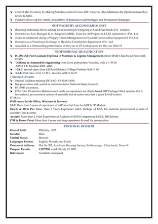  Control The Inventory by Making Selective controls From ABC Analysis. Also Maintains the Optimum Inventory
Levels & Ratio.
 Vendor Follows up for Timely Availability of Material avoid Shortages and Production Stoppages.
NOTEWORTHY ACCOMPLISHMENTS
 Handling Individual Stores activity form incoming to Outgoing in Man Force trucks Pvt. Limited.
 Promoted as Asst. Manager & In charge of a MP&L Team for All Projects in LEAR Automotive I Pvt. Ltd.
 Given an additional charge of Supply Chain Management in Hyundai Construction Equipment I Pvt. Ltd.
 Promoted as a Warehouse In charge in Hyundai Construction Equipment I Pvt. Ltd.
 Awarded as a Outstanding performance of the year in ZF Lenksysteme for the year 2014-15
PROFESSIONAL QUALIFICATION
 PGDMLM (Post Graduate Diploma in Materials & Logistic Management.) from IBMR Chinchwad Pune with
79.30%
 Diploma in Automobile engineering from Govt. polytechnic Washim, with a % 59.30
M S B T E, Mumbai 2002 –2003.
 H.S.C. second class, from S.R.Rathi Science College Washim With % 48
 S.S.C. first class, from S.S.H.S. Washim with % 66.70
Training & Awards:
 Internal Auditors training ISO 14001 OHSAS 18001
 Fire prevention and control in Industries from National Safety Council.
 TS 16949 awareness.
 TPM Total Productive Maintenance Hands on experience for Oracle based ERP Package GIEA systems U.S.A.
For material procurement system of assembly line & stores since last 6 years & SAP system.
IT Skills:
Well versed in Ms Office, Windows & Internet,
SAP: More than 7 years of experience in SAP as a End User for MM & PP Module,
Oracle & MFG Pro: More Than 3 Years Experience GIEA Package of USA For material procurement system of
assembly line & stores
Axalant: More than 2 Years Experience in Axalant for BOM Comparison & ECR, DR Release.
PDF & Power Point: More than 6 years working experience & used for presentation.
PERSONAL DOSSIER
Date of Birth: 25th July, 1979,
Gender: Male
Marital Status: Married
Languages Known: English, Marathi and Hindi
Permanent Address: Flat No 202, Aradhana Housing Society, Krishnanagar, Chinchwad, Pune-19
Passport Details: L3577290; valid till July 23, 2023
References: Available on request
 