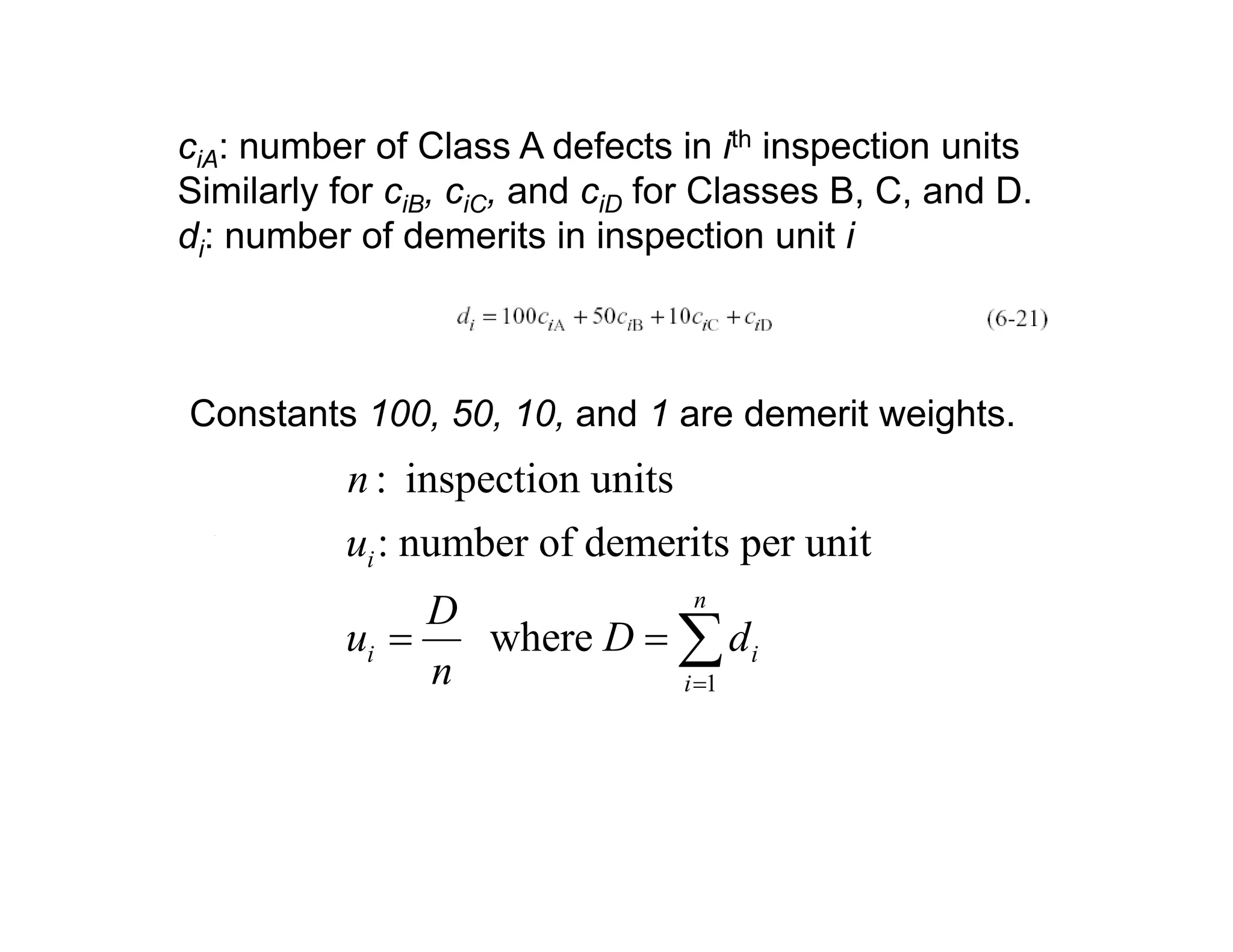 ciA: number of Class A defects in ith inspection units
Similarly for ciB, ciC, and ciD for Classes B, C, and D.
di: number of demerits in inspection unit i
Constants 100 50 10 and 1 are demerit weightsConstants 100, 50, 10, and 1 are demerit weights.
: inspection units
b f d it it
n
: number of demerits per unit
where
i
n
i i
u
D
u D d= = ∑1
i i
in =
∑
 