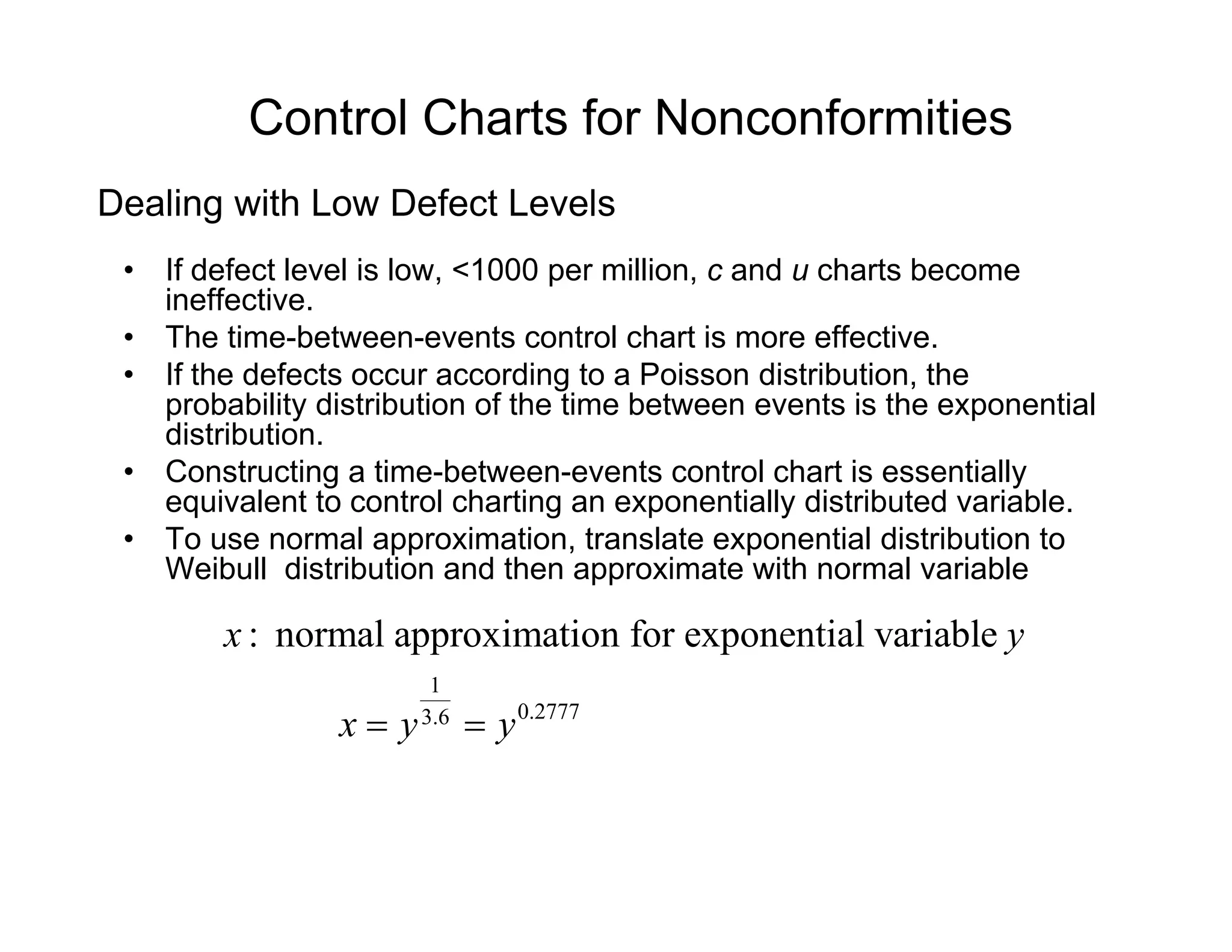 Control Charts for Nonconformities
• If defect level is low, <1000 per million, c and u charts become
ineffective
Dealing with Low Defect Levels
ineffective.
• The time-between-events control chart is more effective.
• If the defects occur according to a Poisson distribution, the
probability distribution of the time between events is the exponentialp y p
distribution.
• Constructing a time-between-events control chart is essentially
equivalent to control charting an exponentially distributed variable.
• To use normal approximation translate exponential distribution to• To use normal approximation, translate exponential distribution to
Weibull distribution and then approximate with normal variable
: normal approximation for exponential variablex y
1
0.27773.6
x y y= =
 