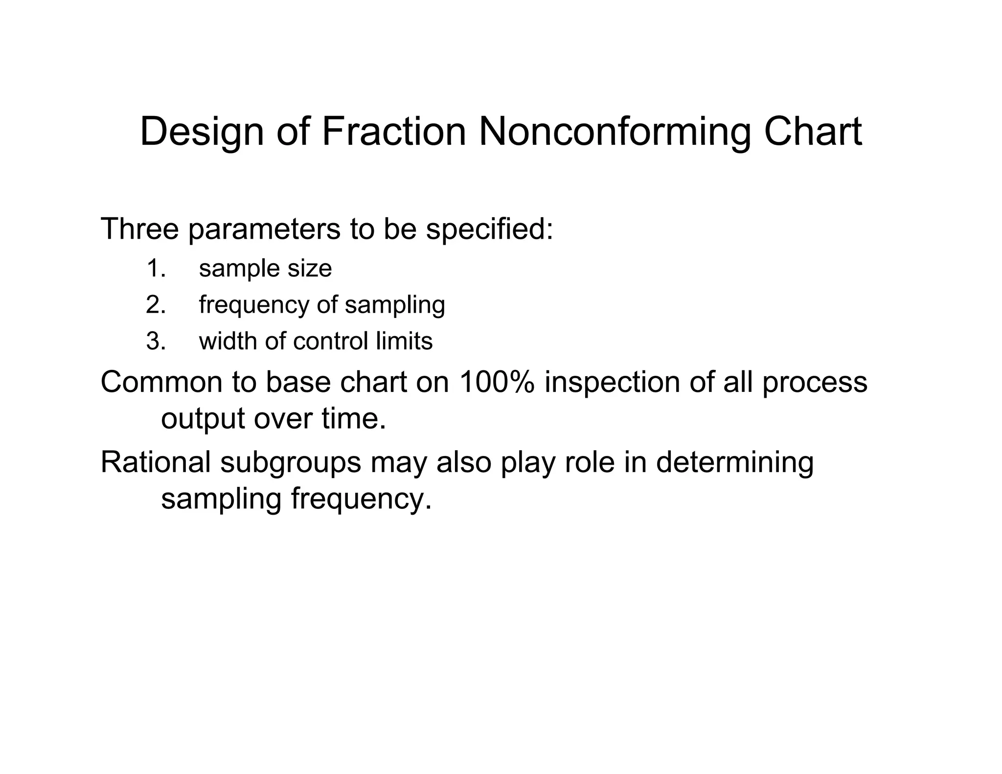 Design of Fraction Nonconforming ChartDesign of Fraction Nonconforming Chart
Three parameters to be specified:p p
1. sample size
2. frequency of sampling
3 width of control limits3. width of control limits
Common to base chart on 100% inspection of all process
output over time.
Rational subgroups may also play role in determining
sampling frequency.
 