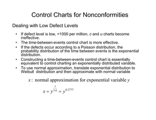 Control Charts for Nonconformities
• If defect level is low, <1000 per million, c and u charts become
ineffective
Dealing with Low Defect Levels
ineffective.
• The time-between-events control chart is more effective.
• If the defects occur according to a Poisson distribution, the
probability distribution of the time between events is the exponentialp y p
distribution.
• Constructing a time-between-events control chart is essentially
equivalent to control charting an exponentially distributed variable.
• To use normal approximation translate exponential distribution to• To use normal approximation, translate exponential distribution to
Weibull distribution and then approximate with normal variable
: normal approximation for exponential variablex y
1
0.27773.6
x y y= =
 
