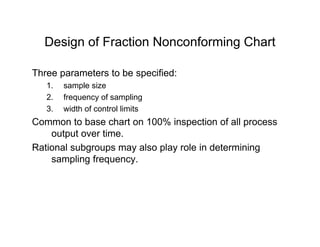 Design of Fraction Nonconforming ChartDesign of Fraction Nonconforming Chart
Three parameters to be specified:p p
1. sample size
2. frequency of sampling
3 width of control limits3. width of control limits
Common to base chart on 100% inspection of all process
output over time.
Rational subgroups may also play role in determining
sampling frequency.
 