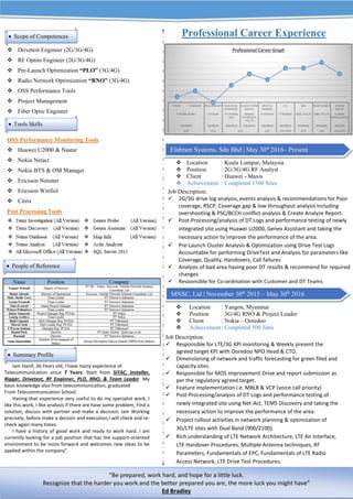  Drivetest Engineer (2G/3G/4G)
 RF Optim Engineer (2G/3G/4G)
 Pre-Launch Optimization “PLO” (3G/4G)
 Radio Network Optimization “RNO” (3G/4G)
 OSS Performance Tools
 Project Management
 Fiber Optic Engineer
OSS Performance Monitoring Tools
 Huawei U2000 & Nastar
 Nokia Netact
 Nokia BTS & OM Manager
 Ericsson Netuner
 Ericsson Winfiol
 Citrix
Post Processing Tools
Iam Hanif, 26 Years old, I have many experience of
Telecommunication since 7 Years. Start from SITAC, Installer,
Rigger, Drivetest, RF Enginner, PLO, RNO, & Team Leader. My
basic knowledge also from telecommunication, graduated
From Telecommunication School.
Having that experience very useful to do my specialist work, I
like this work, I like analysis if there are have some problem, Find a
solution, discuss with partner and make a decision. iam Working
precisely, before make a decsion and execution,I will check and re-
check again many times.
I have a history of good work and ready to work hard. I am
currently looking for a job position that has the support-oriented
environment to be more forward and welcomes new ideas to be
applied within the company”.
Professional Career Experience
 Location : Kuala Lumpur, Malaysia
 Position : 2G/3G/4G RF Analyst
 Client : Huawei - Maxis
 Achievement : Completed 1500 Sites
 Location : Yangon, Myanmar
 Position : 3G/4G RNO & Project Leader
 Client : Nokia – Ooredoo
 Achievement: Completed 500 Sites
 Job Description:
 Responsible for LTE/3G KPI monitoring & Weekly present the
agreed target KPI with Ooredoo NPO Head & CTO.
 Dimensioning of network and traffic forecasting for green filed and
capacity sites.
 Responsible for MOS improvement Drive and report submission as
per the regulatory agreed target.
 Feature implementation i.e. MBLB & VCP (voice call priority)
 Post-Processing/analysis of DT Logs and performance testing of
newly integrated site using Net-Act, TEMS Discovery and taking the
necessary action to improve the performance of the area.
 Project rollout activities in network planning & optimization of
3G/LTE sites with Dual Band (900/2100).
 Rich understanding of LTE Network Architecture, LTE Air Interface,
LTE Handover Procedures, Multiple Antenna techniques, RF
Parameters, Fundamentals of EPC, Fundamentals of LTE Radio
Access Network, LTE Drive Test Procedures.

Job Description:
 2G/3G drive log analysis, events analysis & recommendations for Poor
coverage, RSCP, Coverage gap & low throughput analysis including
overshooting & PSC/BCCH conflict analysis & Create Analyze Report.
 Post-Processing/analysis of DT Logs and performance testing of newly
integrated site using Huawei U2000, Genex Assistant and taking the
necessary action to improve the performance of the area.
 Pre-Launch Cluster Analysis & Optimization using Drive Test Logs
Accountable for performing DriveTest and Analysis for parameters like
Coverage, Quality, Handovers, Call failures
 Analysis of bad area having poor DT results & recommend for required
changes
 Responsible for Co-ordination with Customer and DT Teams
 Scope of Competences
 Tools Skills
Elabram Systems, Sdn Bhd | May 30th
2016– Present
MNSC, Ltd | November 30th
2015 – May 30th
2016
 People of Reference
 Summary Profile
“Be prepared, work hard, and hope for a little luck.
Recognize that the harder you work and the better prepared you are, the more luck you might have”
Ed Bradley
 