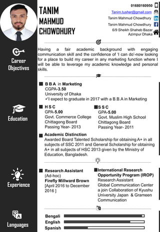 TANIM
MAHMUD
CHOWDHURY
Career
Objectives
Having a fair academic background with engaging
communication skill and the confidence of ‘I can do’-now looking
for a place to build my career in any marketing function where I
will be able to leverage my academic knowledge and personal
skills.
Education
B B A in Marketing
CGPA-3.50
University of Dhaka
I expect to graduate in 2017 with a B.B.A in Marketing
H S C
GPA-5.00
Govt. Commerce College
Chittagong Board
Passing Year- 2013
S S C
GPA-5.00
Govt. Muslim High School
Chittagong Board
Passing Year- 2011
Experience
Research Assistant
(Ad-hoc)
Firefly Millward Brown
[April 2016 to December
2016 ]
International Research
Opportunity Program (IROP)
Research Assistant
Global Communication Center
a join Collaboration of Kyushu
University Japan & Grameen
Communication
Languages
Bengali
English
Spanish
Academic Distinction
Awarded Board Talented Scholarship for obtaining A+ in all
subjects of SSC 2011 and General Scholarship for obtaining
A+ in all subjects of HSC 2013 given by the Ministry of
Education, Bangladesh.
01680160950
Tanim.tusher@gmail.com
Tanim Mahmud Chowdhury
6/9 Sheikh Shaheb Bazar
Azimpur Dhaka
Tanim Mahmud Chowdhury
 