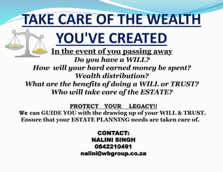 TAKE CARE OF THE WEALTH
YOU'VE CREATED
In the event of you passing away
Do you have a WILL?
How will your hard earned money be spent?
Wealth distribution?
What are the benefits of doing a WILL or TRUST?
Who will take care of the ESTATE?
PROTECT YOUR LEGACY!!
We can GUIDE YOU with the drawing up of your WILL & TRUST.
Ensure that your ESTATE PLANNING needs are taken care of.
CONTACT:
NALINI SINGH
0842210491
nalini@wbgroup.co.za
 