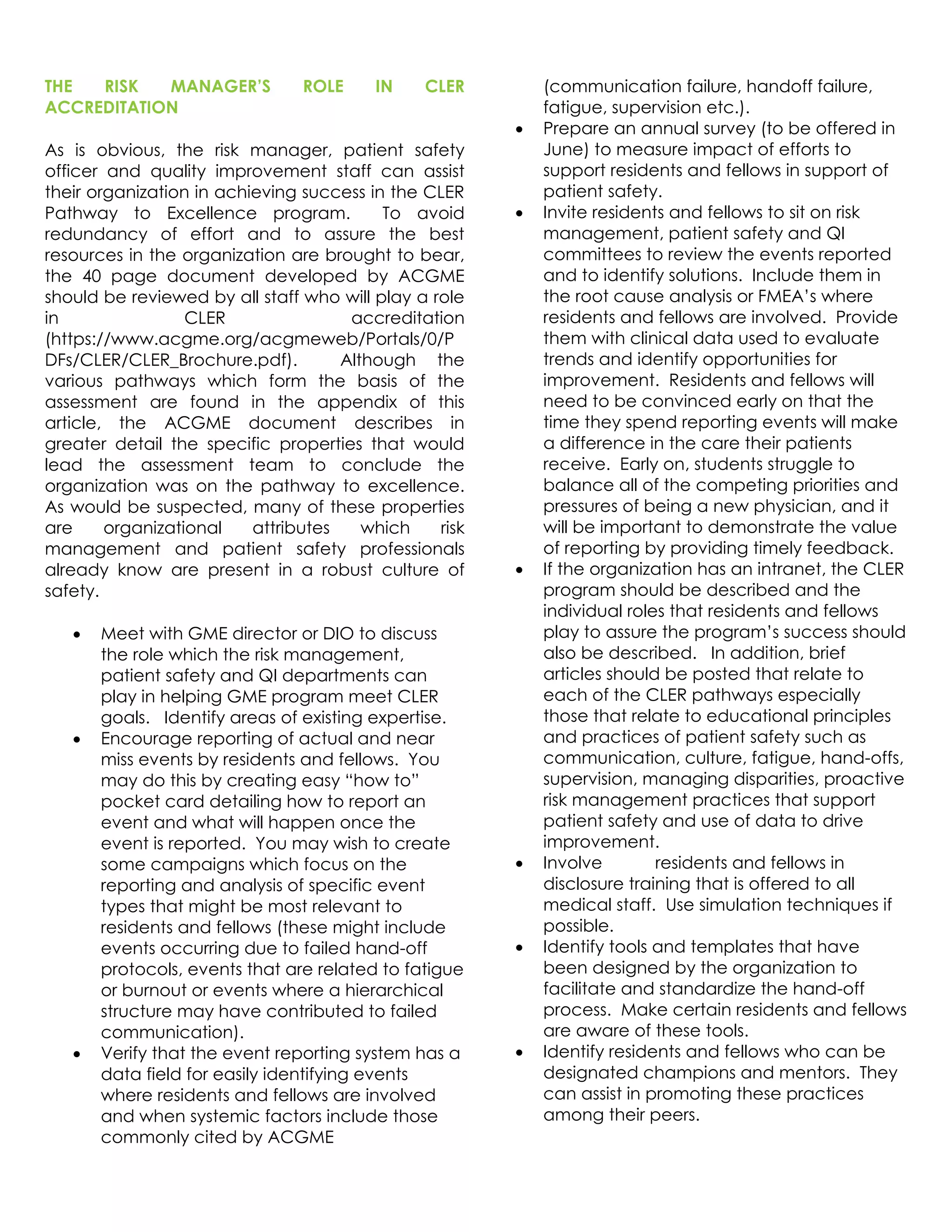 THE RISK MANAGER’S ROLE IN CLER
ACCREDITATION
As is obvious, the risk manager, patient safety
officer and quality improvement staff can assist
their organization in achieving success in the CLER
Pathway to Excellence program. To avoid
redundancy of effort and to assure the best
resources in the organization are brought to bear,
the 40 page document developed by ACGME
should be reviewed by all staff who will play a role
in CLER accreditation
(https://www.acgme.org/acgmeweb/Portals/0/P
DFs/CLER/CLER_Brochure.pdf). Although the
various pathways which form the basis of the
assessment are found in the appendix of this
article, the ACGME document describes in
greater detail the specific properties that would
lead the assessment team to conclude the
organization was on the pathway to excellence.
As would be suspected, many of these properties
are organizational attributes which risk
management and patient safety professionals
already know are present in a robust culture of
safety.
 Meet with GME director or DIO to discuss
the role which the risk management,
patient safety and QI departments can
play in helping GME program meet CLER
goals. Identify areas of existing expertise.
 Encourage reporting of actual and near
miss events by residents and fellows. You
may do this by creating easy “how to”
pocket card detailing how to report an
event and what will happen once the
event is reported. You may wish to create
some campaigns which focus on the
reporting and analysis of specific event
types that might be most relevant to
residents and fellows (these might include
events occurring due to failed hand-off
protocols, events that are related to fatigue
or burnout or events where a hierarchical
structure may have contributed to failed
communication).
 Verify that the event reporting system has a
data field for easily identifying events
where residents and fellows are involved
and when systemic factors include those
commonly cited by ACGME
(communication failure, handoff failure,
fatigue, supervision etc.).
 Prepare an annual survey (to be offered in
June) to measure impact of efforts to
support residents and fellows in support of
patient safety.
 Invite residents and fellows to sit on risk
management, patient safety and QI
committees to review the events reported
and to identify solutions. Include them in
the root cause analysis or FMEA’s where
residents and fellows are involved. Provide
them with clinical data used to evaluate
trends and identify opportunities for
improvement. Residents and fellows will
need to be convinced early on that the
time they spend reporting events will make
a difference in the care their patients
receive. Early on, students struggle to
balance all of the competing priorities and
pressures of being a new physician, and it
will be important to demonstrate the value
of reporting by providing timely feedback.
 If the organization has an intranet, the CLER
program should be described and the
individual roles that residents and fellows
play to assure the program’s success should
also be described. In addition, brief
articles should be posted that relate to
each of the CLER pathways especially
those that relate to educational principles
and practices of patient safety such as
communication, culture, fatigue, hand-offs,
supervision, managing disparities, proactive
risk management practices that support
patient safety and use of data to drive
improvement.
 Involve residents and fellows in
disclosure training that is offered to all
medical staff. Use simulation techniques if
possible.
 Identify tools and templates that have
been designed by the organization to
facilitate and standardize the hand-off
process. Make certain residents and fellows
are aware of these tools.
 Identify residents and fellows who can be
designated champions and mentors. They
can assist in promoting these practices
among their peers.
 