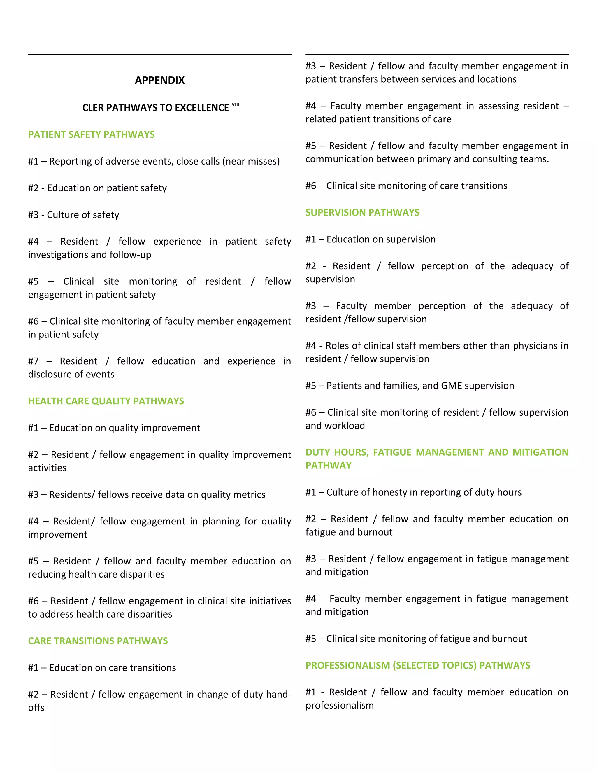 APPENDIX
CLER PATHWAYS TO EXCELLENCE viii
PATIENT SAFETY PATHWAYS
#1 – Reporting of adverse events, close calls (near misses)
#2 - Education on patient safety
#3 - Culture of safety
#4 – Resident / fellow experience in patient safety
investigations and follow-up
#5 – Clinical site monitoring of resident / fellow
engagement in patient safety
#6 – Clinical site monitoring of faculty member engagement
in patient safety
#7 – Resident / fellow education and experience in
disclosure of events
HEALTH CARE QUALITY PATHWAYS
#1 – Education on quality improvement
#2 – Resident / fellow engagement in quality improvement
activities
#3 – Residents/ fellows receive data on quality metrics
#4 – Resident/ fellow engagement in planning for quality
improvement
#5 – Resident / fellow and faculty member education on
reducing health care disparities
#6 – Resident / fellow engagement in clinical site initiatives
to address health care disparities
CARE TRANSITIONS PATHWAYS
#1 – Education on care transitions
#2 – Resident / fellow engagement in change of duty hand-
offs
#3 – Resident / fellow and faculty member engagement in
patient transfers between services and locations
#4 – Faculty member engagement in assessing resident –
related patient transitions of care
#5 – Resident / fellow and faculty member engagement in
communication between primary and consulting teams.
#6 – Clinical site monitoring of care transitions
SUPERVISION PATHWAYS
#1 – Education on supervision
#2 - Resident / fellow perception of the adequacy of
supervision
#3 – Faculty member perception of the adequacy of
resident /fellow supervision
#4 - Roles of clinical staff members other than physicians in
resident / fellow supervision
#5 – Patients and families, and GME supervision
#6 – Clinical site monitoring of resident / fellow supervision
and workload
DUTY HOURS, FATIGUE MANAGEMENT AND MITIGATION
PATHWAY
#1 – Culture of honesty in reporting of duty hours
#2 – Resident / fellow and faculty member education on
fatigue and burnout
#3 – Resident / fellow engagement in fatigue management
and mitigation
#4 – Faculty member engagement in fatigue management
and mitigation
#5 – Clinical site monitoring of fatigue and burnout
PROFESSIONALISM (SELECTED TOPICS) PATHWAYS
#1 - Resident / fellow and faculty member education on
professionalism
 