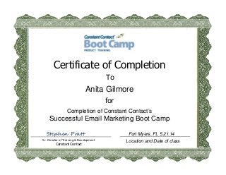 Location and Date of class
Certificate of Completion
To
Anita Gilmore
for
Completion of Constant Contact’s
Successful Email Marketing Boot Camp
Sr. Director of Training & Development
Constant Contact
Stephen Pratt Fort Myers, FL 5.21.14
 