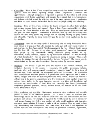 2
 Competition: There is little, if any, competition among non-defense federal departments and
agencies. Most are funded separately through various Congressional Committees and
appropriations. Although competition is important to generate the best ideas in and among
organizations, most federal departments and agencies have created their own bureaucracies
and fiefdoms with little regard for achieving what is the most important thing – transforming
new ideas into better products and services for the American people quickly and affordably.
 Incentives: There are few, if any incentives, for federal employees to deliver better products
and services cheaper, faster, and smarter! There is little, if any, accountability for failure.
There are few, if any, incentives to take risk! There are many incentives to preserve their turf
and jobs and build empires. Performance is measured more by how much money they
receive and how many people they manage than on delivering anything of quality quickly
and affordably. Typically, the more money they get, the less they work together and the less
they produce.
 Management: There are too many layers of bureaucracy and too many bureaucrats whose
main mission is to preserve their jobs, maintain the status quo, and earn bonuses whether or
not deserved. As Tom Peters stated, “Good management is the No. 1 (Ace of Hearts) reason
that big firms fail. Because, all too often, ‘good management’ means big, bureaucratic
blobs…people by big, bureaucratic, blobby employees…paying attention to big,
bureaucratic, blobby customers…supplied by big, bureaucratic suppliers. It’s time to change
all of that dramatically.”3 Few are given the education and training to manage. When people
volunteer for training, they are often suspected of having a “problem.” The people who do
not get trained are the ones with the problem – they are wasting the taxpayers’ money!
 Processes: The process to get new ideas into practice is too complex, inefficient, and
ineffective. Everyone in the process – consumers, the public, government, industry,
academia, labor, and non-governmental organizations – pays the “price” for this in terms of
increased cost, delays, and risk, and sub-optimal quality and performance. No organization
looks at the nation’s innovation process as a system from idea to impact and tries to make it
“better, cheaper, and faster” for both the private and public sectors. Because of everyone’s
different role in the process, organizations have few incentives to: work together; prepare the
nation’s future leaders to be more innovative; generate new ideas and knowledge; and
accelerate the transformation of these ideas and knowledge into better (internationally
competitive) products, processes, services, business models, and markets for the sake of the
United States and its people.
 Rules, regulations, and oversight: Burdensome government rules, regulations, and oversight
govern all steps of the innovation process. As a result, it takes an inordinate (and
unnecessary) amount of time and money to create new ideas and transition them into new
products and services. For example, a regulation that would prevent the use of turbines for
wind energy, because they kill a large numbers of birds, would needlessly stifle innovative
renewable energy solutions. It is easy to make a rule or regulation. Most are made without
fully understanding their consequences. And, once made, it is hard, if not impossible, to
reverse them and their consequences! The number of government committees, organizations,
3
Peters,Tom, Re-imagine! Business Excellence in a Disruptive Age, DorlingKindersleyLimited, London, U.K., 2003.
 