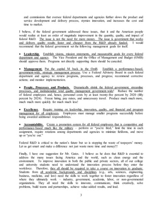 3
and commissions that oversee federal departments and agencies further slows the product and
service development and delivery process, stymies innovation, and increases the cost and
time to market.
I believe, if the federal government addressed these issues, that it and the American people
would realize at least an order of magnitude improvement in the quantity, quality, and impact of
federal R&D. The issue is not the need for more money. The issue is government that works
and delivers quality results faster and cheaper from the R&D already funded. I would
recommend that the federal government set the following management goals for itself.
 Leadership. Establish visions, mission statements, and measureable goals for every federal
department and agency. The Vice President and the Office of Management and Budget (OMB)
should approve them. Programs not directly supporting them should be canceled.
 Management. Put the capital M back in the OmB. Establish a performance-based,
government-wide, strategic management process. Use a Federal Advisory Board in each federal
department and agency to: review programs, processes, and progress; recommend corrective
actions; and monitor implementation.
 People, Processes and Products. Dramatically shrink the federal government, streamline
processes, and institutionalize total quality management government-wide! Reduce the number
of federal employees and, hence, personnel costs by at least twenty-five percent by 2020 (fifty
percent by 2024). Freeze hiring, pay raises, and unnecessary travel. Produce much much more,
much much more quickly for much much less!
 Excellence. Require training on leadership, innovation, quality, and financial and program
management for all employees. Employees must manage smaller programs successfully before
being awarded additional responsibilities.
 Accountability. Create a promotion system for all federal employees that is competitive and
performance-based much like the military – perform or “you’re fired,” limit the time in each
assignment, require rotations among departments and agencies to minimize fiefdoms, and move
up or “you’re out.”
Federal R&D is critical to the nation’s future but so is stopping the waste of taxpayers’ money.
Let us get smart and make a difference not just waste more time and money!!!
Finally, I have one suggestion for Mr. Gates. I believe as he does that R&D is essential to
address the many issues facing America and the world, such as clean energy and the
environment. To improve innovation in both the public and private sectors, all of our college
and university students need to understand the innovation process before they enter the
workforce. Therefore, they all should be required to take a course on innovation to graduate.
Students from all academic backgrounds and disciplines (e.g., arts, sciences, engineering,
business, medicine, and law) need the skills to work together to foster innovation regardless of
where they ultimately work – industry, government, academia, labor, or non-governmental
organizations. They all need the skills to innovate, communicate, think creatively, solve
problems, build teams and partnerships, achieve value-added results, and lead.
 