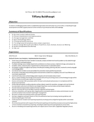 Cell Phone: 641-751-8384  Tiffany.buldhaupt@gmail.com
Tiffany Buldhaupt
Objective
To obtaina challenging positionwithanestablishedorganizationthat willutilize mycurrent skills, is rewardingthrough
development andoffers opportunitiesto further enhance myprofessionalskills andknowledge.
Summary of Qualifications
 9+ Business analysis-Default Claims
 5+ Process improvement and Implementation
 3+ Cha nge management and Risk
 3+ Agi le methodology (SDLC)
 5+ Te sting and quality assurance
 9+ Tre nding/research/compliance data analysis experience
 5+ Above average Microsoft Suite (Word, PowerPoint, Excel, Outlook, Access) Live Meeting
 8+ Vendor correspondence (VA, Attorney)
 4+ SQL use
Experience
2013-Present Wells Fargo Home Mortgage West Des Moines, IA
Default Claims Loss Analysis, Implementation Associate I
 Solicit issuesandideasfromteam members toevaluate,analyze anddeterminehowthe problemcanbe solvedthrough
processand/or automatedsystems
 Facilitate meetings across multiple departments anddivisionstoenhance process, implementchange, andevaluate risk.
 Establish, review, andtestbusiness requirements for enhancements onautomatedsystems
 Participate inprojects throughout eachphase of thelifecycle (initiating, planning, execution, monitor & control)usingagile
methodology(SDLC)
 Coordinate teammembers totest andvalidate theautomationmeets specifiedrequirements
 Assist teaminevaluating andprioritizing systemenhancements todetermine complexity, time and ifcost effective and
meetteam requirements
 Submitandtrackprocess andtechnologysystem requests andcommunicate status toteam
 Act as a liaison between the Change Control boardandteambypresenting process andtechnologychangeswithin
FHA, VA, Reverse andPrivate Investor Loss Analysis
 Create andmaintain150+ procedures within the team andevaluate eachprocessis incompliance withthe
Governance task force.
 Gather data andprepare monthlyproductionandkeyindicator reports for executives,managers andcross-functional
businessteams suchasbutnotlimitedtoLoss Analysis DeepDives, Loss SummariesandServicingCurtailments.
 Provide technicalandprocedure assistance forteam members
 Mentor andcoach20+ teammembers maximize individual and team goals.
 Enhance, streamline, andimprove data integritywithinautomatedsystems to reduce and eliminate riskand
provide compliant and consistent reportingfor management
 Research, compile andevaluate process and work flowdata
 Analyze, categorize andreport losses on FHA, VA andReverse loans byreviewing investor guidelines and
determining the gapinthe funds
 Fulfill inquiriesfor research andreporting requests bycreatingqueriesandgathering data within automated
systems
 Assist businesspartners with requests fromfinancial reportingand streamline processes acrosspartneringbusiness
units to maintainconsistent lossreporting, including GL balancingandrestoringbalances at loanlevel.
 Assist in reviewing andresearching business unit impacts due to recent LRA’s (Legislative Regulatory Alerts)
 