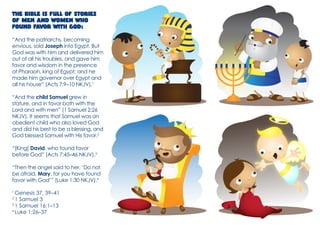 The Bible is full of stories of men and women who found favor with God: 
“And the patriarchs, becoming envious, sold Joseph into Egypt. But God was with him and delivered him out of all his troubles, and gave him favor and wisdom in the presence of Pharaoh, king of Egypt; and he made him governor over Egypt and all his house” (Acts 7:9–10 NKJV).1 
“And the child Samuel grew in stature, and in favor both with the Lord and with men” (1 Samuel 2:26 NKJV). It seems that Samuel was an obedient child who also loved God and did his best to be a blessing, and God blessed Samuel with His favor.2 
“[King] David, who found favor before God” (Acts 7:45–46 NKJV).3 
“Then the angel said to her, ‘Do not be afraid, Mary, for you have found favor with God’” (Luke 1:30 NKJV).4 
1 Genesis 37, 39–41 
2 1 Samuel 3 
3 1 Samuel 16:1–13 
4 Luke 1:26–37  