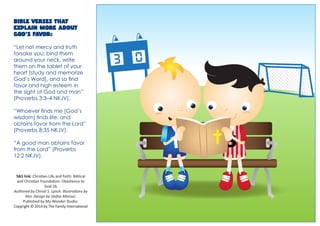 Bible verses that explain more about God’s favor: 
“Let not mercy and truth forsake you; bind them around your neck, write them on the tablet of your heart [study and memorize God’s Word], and so find favor and high esteem in the sight of God and man” (Proverbs 3:3–4 NKJV). 
“Whoever finds me [God’s wisdom] finds life, and obtains favor from the Lord” (Proverbs 8:35 NKJV). 
“A good man obtains favor from the Lord” (Proverbs 12:2 NKJV). 
S&S link: Christian Life and Faith: Biblical and Christian Foundation: Obedience to God-2b 
Authored by Christi S. Lynch. Illustrations by Alvi. Design by Stefan Merour. 
Published by My Wonder Studio. Copyright © 2014 by The Family International 