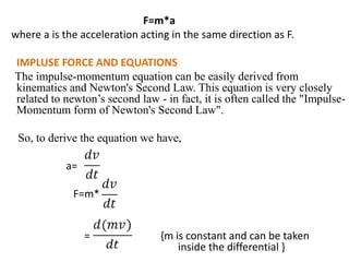 F=m*a
where a is the acceleration acting in the same direction as F.
IMPLUSE FORCE AND EQUATIONS
The impulse-momentum equation can be easily derived from
kinematics and Newton's Second Law. This equation is very closely
related to newton’s second law - in fact, it is often called the "Impulse-
Momentum form of Newton's Second Law".
So, to derive the equation we have,
a=
F=m*
= {m is constant and can be taken
inside the differential }
 