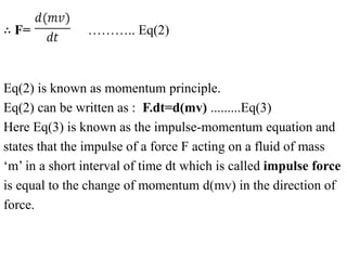 ∴ F= ……….. Eq(2)
Eq(2) is known as momentum principle.
Eq(2) can be written as : F.dt=d(mv) .........Eq(3)
Here Eq(3) is known as the impulse-momentum equation and
states that the impulse of a force F acting on a fluid of mass
‘m’ in a short interval of time dt which is called impulse force
is equal to the change of momentum d(mv) in the direction of
force.
 