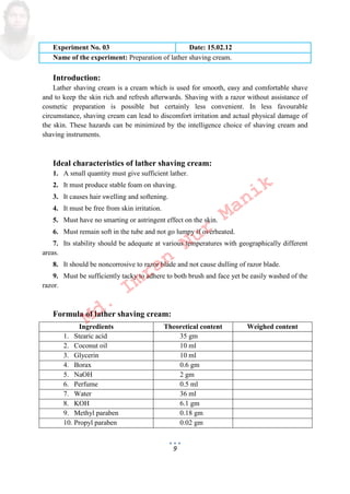 9
Experiment No. 03 Date: 15.02.12
Name of the experiment: Preparation of lather shaving cream.
Introduction:
Lather shaving cream is a cream which is used for smooth, easy and comfortable shave
and to keep the skin rich and refresh afterwards. Shaving with a razor without assistance of
cosmetic preparation is possible but certainly less convenient. In less favourable
circumstance, shaving cream can lead to discomfort irritation and actual physical damage of
the skin. These hazards can be minimized by the intelligence choice of shaving cream and
shaving instruments.
Ideal characteristics of lather shaving cream:
1. A small quantity must give sufficient lather.
2. It must produce stable foam on shaving.
3. It causes hair swelling and softening.
4. It must be free from skin irritation.
5. Must have no smarting or astringent effect on the skin.
6. Must remain soft in the tube and not go lumpy if overheated.
7. Its stability should be adequate at various temperatures with geographically different
areas.
8. It should be noncorrosive to razor blade and not cause dulling of razor blade.
9. Must be sufficiently tacky to adhere to both brush and face yet be easily washed of the
razor.
Formula of lather shaving cream:
Ingredients Theoretical content Weighed content
1. Stearic acid 35 gm
2. Coconut oil 10 ml
3. Glycerin 10 ml
4. Borax 0.6 gm
5. NaOH 2 gm
6. Perfume 0.5 ml
7. Water 36 ml
8. KOH 6.1 gm
9. Methyl paraben 0.18 gm
10. Propyl paraben 0.02 gm
Md.
Imran
Nur
Manik
 