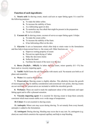 10
Function of each ingredients:
1. Stearic acid: In shaving cream, stearic acid acts as super fatting agent. It is used for
the following purposes:
a. To make the lather soften.
b. To increase the stability of foam.
c. As a lubricating agent on skin.
d. To neutralize any free alkali that might be present in the preparation.
e. To act as oil phase.
2. Coconut oil: In shaving cream, coconut oil serves as super fatting agent. It helps:
a. To make the cream softer.
b. To increase the stability of the foam.
c. It has lubricating effect on the skin.
3. Glycerin: It acts as humectants which often help to retain water in the formulation
and thus help to keep normal form i.e. the cream soft. Other functions are:
a. Improves wetting property of cream
b. Prevent too rapid drying of lather
c. Make the skin more elastic
d. Soften the beard
e. Facilitate the transit of the razor over the face
4. Borax Na2B4O7 . 10H2O: In lather shaving cream, minor quantity 0.1–1% has
been used as viscosity imparting agent.
5. NaOH: NaOH forms the salt Na-stearate with stearic acid. Na-stearate acts both as oil
phase and emulsifier.
6. Water: It is used as water phase.
7. Preservatives: Shaving cream is slightly alkaline. This alkalinity favours the growth
of microorganism. Due to stability consideration and economical view points, shaving creams
are not sterilized. So, preservatives are included to inhibit the microbial growth.
8. Perfumes: These are used to mask the unpleasant odour of the surfectants and super
fatting agent and to offer a pleasant sensation.
9. Viscosity imparting agent: It is essential for shaving cream to keep them correctly
consistent which must remain stable over a wide range of temperature.
10. Colour: It is not essential in shaving cream.
11. Antiseptic: Minor cuts may occur during shaving. To set remedy from every hazard,
antiseptic is added to the formulation.
12. Astringent: During shaving, bleeding may occur due to any cuts. So, astringents e.g.
alum are used which constricts the exposed capillary and help to stop bleeding.
Md.
Imran
Nur
Manik
 