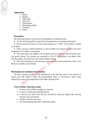11
Apparatus:
1. Beaker
2. Balance
3. Water bath
4. Glass rod
5. Thermometer
6. Measuring cylinder
7. Container
8. Heater
Procedure:
The following steps are involved in the preparation of vanishing cream:
1. At first, all the ingredients required for the preparation were dispensed properly.
2. Stearic acid and coconut oil were heated together at 75–80C. This mixture is called
as oil phase.
3. Water, glycerin, NaOH and Borax as well as KOH were heated together to the same
temperature. It is called as water phase.
4. The water phase was added to the oil phase with slow agitation and continuous one-
way gentle stirring. The stirring was continued to 45-47C and perfume was added. After
that, the product was allowed to cool without further stirring.
5. When the temperature of the shaving cream reached to room temperature, then it was
filled in a suitable jar and labeled.
Mechanism of emulsion formulation:
The basic reaction involves in the manufacture of the shaving cream is the reaction of
stearic acid with NaOH to form the corresponding soaps i.e. Na-stearate. These soaps
emulsify the water in the preparation of the lather shaving cream.
Uses of lather shaving cream:
i. It removes the stiffness, roughness of the hair.
ii. It causes swelling and softening the hair.
iii. It removes oily layer from the hair secreted by sebaceous glands, thus shaving
becomes easy and smooth.
iv. It helps to hold the hair erect.
v. The foam produced provides a lubricating effect.
Md.
Imran
Nur
Manik
 