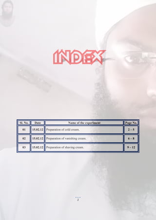 1
Sl. No. Date Name of the experiment Page No.
01 15.02.12 Preparation of cold cream. 2 – 5
02 15.02.12 Preparation of vanishing cream. 6 – 8
03 15.02.12 Preparation of shaving cream. 9 – 12
 