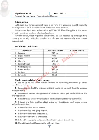 2
Experiment No. 01 Date: 15.02.12
Name of the experiment: Preparation of cold cream.
Introduction:
Cold cream is a perfect semisolid water in oil w/o type emulsion. In cold cream, the
main ingredient is oil. It is also referred to as beeswax-borax emulsion.
In cold cream, 1-4% water is dispersed at 96-99% of oil. When it is applied to skin, cream
is readily absorb and produces a feeling of coolness.
In winter season, water evaporates from the skin. So, skin becomes dry and rough. Cold
cream gives an oily protective covering over the skin and consequently water cannot
evaporate out.
Formula of cold cream:
Ingredients Theoretical content Weighed content
1. Beeswax 24.5 gm
2. Liquid paraffin 56 ml
3. Borax 0.5 gm
4. Glycerin 4.28 ml
5. Distilled water 14 ml
6. Methyl paraben 0.2 gm
7. Propyl paraben 0.02 gm
8. Perfume 0.5 ml
9. Tween-80 0.5 ml
Ideal characteristics of cold cream:
1. The pH of the cold cream must be optimum for maintaining the normal pH of the
skin. It should be 4.6–6.
2. Its consistency should be optimum, so that it can be put out easily from the container
and apply easily.
3. There should have no oily appearance of cream and should give cooling effect on skin
after application.
4. It must provide a waxy protective layer on skin to protect the water evaporation.
5. It should give faster emollient effect, so that very dry skin can swell up and become
soft within short time.
6. It should be easily spread on skin.
7. It should be free from gritty particles.
8. It should be nonirritant and nontoxic.
9. It should be attractive in appearance.
10. It should be physically and chemically stable throughout its shelf-life.
11. The additives should be compatible with each other.
Md.
Imran
Nur
Manik
 