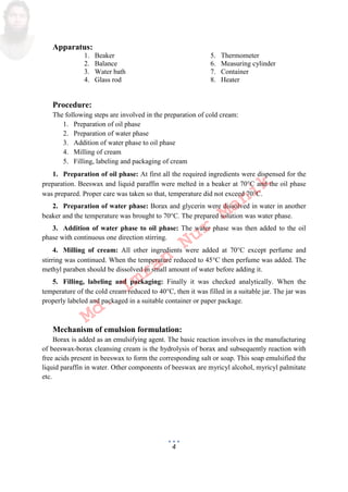 4
Apparatus:
1. Beaker 5. Thermometer
2. Balance 6. Measuring cylinder
3. Water bath 7. Container
4. Glass rod 8. Heater
Procedure:
The following steps are involved in the preparation of cold cream:
1. Preparation of oil phase
2. Preparation of water phase
3. Addition of water phase to oil phase
4. Milling of cream
5. Filling, labeling and packaging of cream
1. Preparation of oil phase: At first all the required ingredients were dispensed for the
preparation. Beeswax and liquid paraffin were melted in a beaker at 70C and the oil phase
was prepared. Proper care was taken so that, temperature did not exceed 70C.
2. Preparation of water phase: Borax and glycerin were dissolved in water in another
beaker and the temperature was brought to 70C. The prepared solution was water phase.
3. Addition of water phase to oil phase: The water phase was then added to the oil
phase with continuous one direction stirring.
4. Milling of cream: All other ingredients were added at 70C except perfume and
stirring was continued. When the temperature reduced to 45C then perfume was added. The
methyl paraben should be dissolved in small amount of water before adding it.
5. Filling, labeling and packaging: Finally it was checked analytically. When the
temperature of the cold cream reduced to 40C, then it was filled in a suitable jar. The jar was
properly labeled and packaged in a suitable container or paper package.
Mechanism of emulsion formulation:
Borax is added as an emulsifying agent. The basic reaction involves in the manufacturing
of beeswax-borax cleansing cream is the hydrolysis of borax and subsequently reaction with
free acids present in beeswax to form the corresponding salt or soap. This soap emulsified the
liquid paraffin in water. Other components of beeswax are myricyl alcohol, myricyl palmitate
etc.
Md.
Imran
Nur
Manik
 