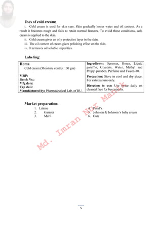 5
Uses of cold cream:
i. Cold cream is used for skin care. Skin gradually losses water and oil content. As a
result it becomes rough and fails to retain normal features. To avoid these conditions, cold
cream is applied to the skin.
ii. Cold cream gives an oily protective layer in the skin.
iii. The oil content of cream gives polishing effect on the skin.
iv. It removes oil soluble impurities.
Labeling:
Homa
Cold cream Moisture control 100 gm
MRP:
Batch No.:
Mfg date:
Exp date:
Manufactured by: Pharmaceutical Lab. of RU.
Ingredients: Beeswax, Borax, Liquid
paraffin, Glycerin, Water, Methyl and
Propyl paraben, Perfume and Tween-80.
Precaution: Store in cool and dry place.
For external use only.
Direction to use: Use twice daily on
cleaned face for best results.
Market preparation:
1. Lakme 4. Pond’s
2. Garnier 5. Johnson  Johnson’s baby cream
3. Meril 6. Cute
Md.
Imran
Nur
Manik
 