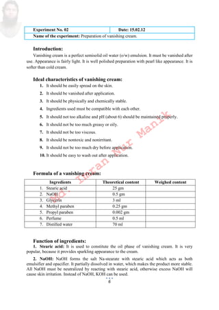 6
Experiment No. 02 Date: 15.02.12
Name of the experiment: Preparation of vanishing cream.
Introduction:
Vanishing cream is a perfect semisolid oil water o/w emulsion. It must be vanished after
use. Appearance is fairly light. It is well polished preparation with pearl like appearance. It is
softer than cold cream.
Ideal characteristics of vanishing cream:
1. It should be easily spread on the skin.
2. It should be vanished after application.
3. It should be physically and chemically stable.
4. Ingredients used must be compatible with each other.
5. It should not too alkaline and pH about 6 should be maintained properly.
6. It should not be too much greasy or oily.
7. It should not be too viscous.
8. It should be nontoxic and nonirritant.
9. It should not be too much dry before application.
10. It should be easy to wash out after application.
Formula of a vanishing cream:
Ingredients Theoretical content Weighed content
1. Stearic acid 25 gm
2. NaOH 0.5 gm
3. Glycerin 3 ml
4. Methyl paraben 0.25 gm
5. Propyl paraben 0.002 gm
6. Perfume 0.5 ml
7. Distilled water 70 ml
Function of ingredients:
1. Stearic acid: It is used to constitute the oil phase of vanishing cream. It is very
popular, because it provides sparkling appearance to the cream.
2. NaOH: NaOH forms the salt Na-stearate with stearic acid which acts as both
emulsifier and opacifier. It partially dissolved in water, which makes the product more stable.
All NaOH must be neutralized by reacting with stearic acid, otherwise excess NaOH will
cause skin irritation. Instead of NaOH, KOH can be used.
Md.
Imran
Nur
Manik
 