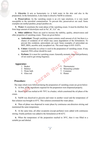 7
3. Glycerin: It acts as humectants i.e. it hold water in the skin and also in the
preparation. In the formulation, it also helps to dissolve NaOH in solution.
4. Preservatives: As the vanishing cream is an o/w type emulsion, it is very much
susceptible to the microbial contamination. To prevent this, preservatives are used. Some
examples are methyl paraben, propyl paraben etc.
5. Water: It constitutes the water phase of the vanishing cream. It must be distilled, free
from large amount of electrolytes such as Na+
, K+
, Ca2+
etc.
6. Other additives: These are used to increase the stability, quality, attractiveness and
other properties of vanishing cream. These are given below:
a. Antioxidant: Though vanishing cream contains small amount of oil, but there is a
chance of oxidation of oil which may cause degradation of the formulation. To
prevent this oxidation, antioxidants are used. Some examples of antioxidant are
BHT, BHA, ascorbic acid, tocopherol etc. The usual range is 0.01–0.03%.
b. Colour: Generally no colour is used in the preparation of vanishing cream. If any
required, FDA colour should be used.
c. Perfume: It is must for vanishing cream. Generally aromatic water and perfumery
oil are used to get strong fragrance.
Apparatus:
1. Beaker 5. Thermometer
2. Balance 6. Measuring cylinder
3. Water bath 7. Container
4. Glass rod 8. Heater
Procedure:
The steps which were followed during the preparation of vanishing cream are given below:
1. At first, all the ingredients required for the preparation were dispensed properly.
2. Stearic acid was melted at 60–70C in a beaker, which constituted the oil phase of the
cream.
3. NaOH was dissolved in glycerin and water in another vessel and the temperature of
that solution was brought to 65C. This solution constituted the water phase.
4. Then oil phase was dispersed in water phase by continuous one-direction stirring and
maintained the same temperature.
5. At the same time, all other excipients except perfume were added with continuous
stirring. Finally perfume was added to the formulation at 40-42C.
6. When the temperature of the preparation reached to 30C, then it was filled in a
suitable jar and labeled.
Md.
Imran
Nur
Manik
 